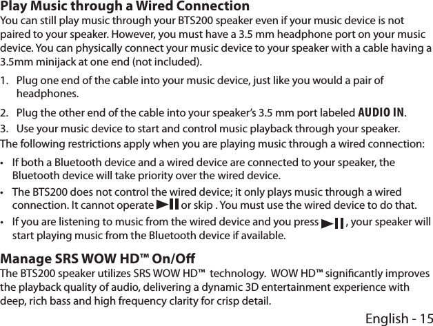 English - 15Play Music through a Wired ConnectionYou can still play music through your BTS200 speaker even if your music device is not paired to your speaker. However, you must have a 3.5 mm headphone port on your music device. You can physically connect your music device to your speaker with a cable having a 3.5mm minijack at one end (not included).1.  Plug one end of the cable into your music device, just like you would a pair of headphones.2.  Plug the other end of the cable into your speaker’s 3.5 mm port labeled Audio in.3.  Use your music device to start and control music playback through your speaker.The following restrictions apply when you are playing music through a wired connection: •If both a Bluetooth device and a wired device are connected to your speaker, the Bluetooth device will take priority over the wired device. •The BTS200 does not control the wired device; it only plays music through a wired connection. It cannot operate   or skip . You must use the wired device to do that. •If you are listening to music from the wired device and you press   , your speaker will start playing music from the Bluetooth device if available.Manage SRS WOW HD™ On/OThe BTS200 speaker utilizes SRS WOW HD™  technology.  WOW HD™ signicantly improves the playback quality of audio, delivering a dynamic 3D entertainment experience with deep, rich bass and high frequency clarity for crisp detail. 