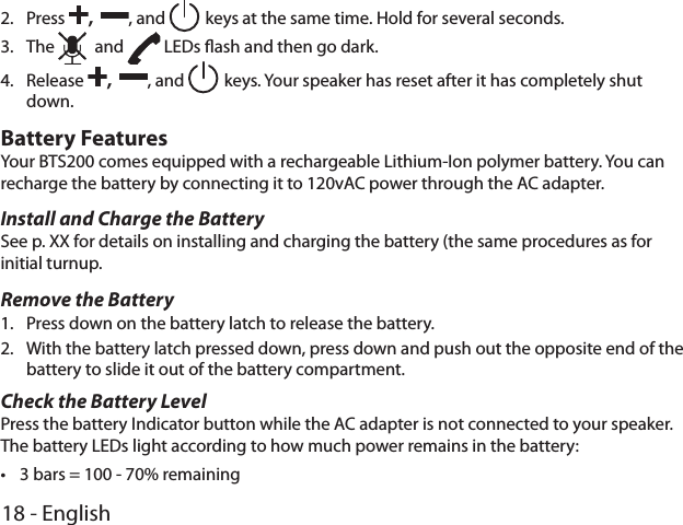 18 - English2.  Press ,  , and  keys at the same time. Hold for several seconds.3.  The   and   LEDs ash and then go dark.4.  Release ,  , and  keys. Your speaker has reset after it has completely shut down.Battery FeaturesYour BTS200 comes equipped with a rechargeable Lithium-Ion polymer battery. You can recharge the battery by connecting it to 120vAC power through the AC adapter.Install and Charge the BatterySee p. XX for details on installing and charging the battery (the same procedures as for initial turnup.Remove the Battery1.  Press down on the battery latch to release the battery. 2.  With the battery latch pressed down, press down and push out the opposite end of the battery to slide it out of the battery compartment.Check the Battery LevelPress the battery Indicator button while the AC adapter is not connected to your speaker. The battery LEDs light according to how much power remains in the battery: •3 bars = 100 - 70% remaining