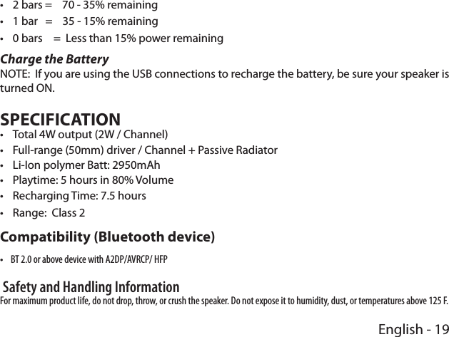 English - 19 •2 bars =    70 - 35% remaining •1 bar   =    35 - 15% remaining •0 bars  =  Less than 15% power remainingCharge the BatteryNOTE:  If you are using the USB connections to recharge the battery, be sure your speaker is turned ON.SPECIFICATION •Total 4W output (2W / Channel) •Full-range (50mm) driver / Channel + Passive Radiator •Li-Ion polymer Batt: 2950mAh •Playtime: 5 hours in 80% Volume •Recharging Time: 7.5 hours •Range:  Class 2Compatibility (Bluetooth device) •BT 2.0 or above device with A2DP/AVRCP/ HFP Safety and Handling Information For maximum product life, do not drop, throw, or crush the speaker. Do not expose it to humidity, dust, or temperatures above 125 F.