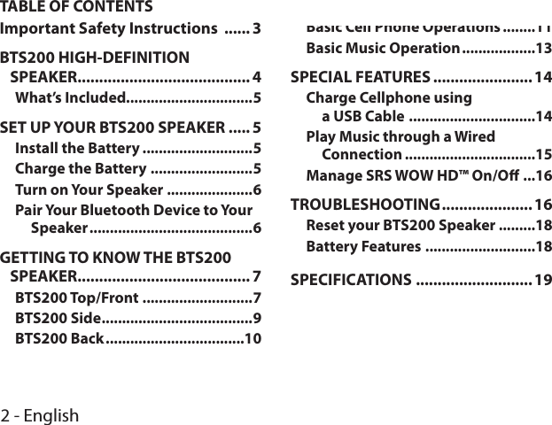 2 - EnglishTABLE OF CONTENTSImportant Safety Instructions  ...... 3BTS200 HIGH-DEFINITION  SPEAKER........................................ 4What’s Included...............................5SET UP YOUR BTS200 SPEAKER ..... 5Install the Battery ...........................5Charge the Battery .........................5Turn on Your Speaker .....................6Pair Your Bluetooth Device to Your Speaker ........................................6GETTING TO KNOW THE BTS200 SPEAKER........................................ 7BTS200 Top/Front ...........................7BTS200 Side .....................................9BTS200 Back ..................................10BTS200 SPEAKER OPERATION ..... 10Basic Cell Phone Operations ........11Basic Music Operation ..................13SPECIAL FEATURES .......................14Charge Cellphone using  a USB Cable  ...............................14Play Music through a Wired Connection ................................15Manage SRS WOW HD™ On/O ...16TROUBLESHOOTING .....................16Reset your BTS200 Speaker .........18Battery Features ...........................18SPECIFICATIONS ...........................19