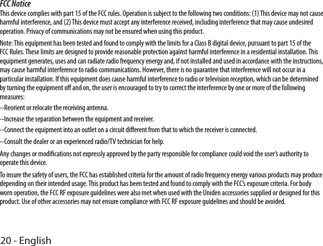 20 - EnglishFCC NoticeThis device complies with part 15 of the FCC rules. Operation is subject to the following two conditions: (1) This device may not cause harmful interference, and (2) This device must accept any interference received, including interference that may cause undesired operation. Privacy of communications may not be ensured when using this product.Note: This equipment has been tested and found to comply with the limits for a Class B digital device, pursuant to part 15 of the FCC Rules. These limits are designed to provide reasonable protection against harmful interference in a residential installation. This equipment generates, uses and can radiate radio frequency energy and, if not installed and used in accordance with the instructions, may cause harmful interference to radio communications. However, there is no guarantee that interference will not occur in a particular installation. If this equipment does cause harmful interference to radio or television reception, which can be determined by turning the equipment o and on, the user is encouraged to try to correct the interference by one or more of the following measures:--Reorient or relocate the receiving antenna.--Increase the separation between the equipment and receiver.--Connect the equipment into an outlet on a circuit dierent from that to which the receiver is connected.--Consult the dealer or an experienced radio/TV technician for help.Any changes or modications not expressly approved by the party responsible for compliance could void the user’s authority to operate this device. To insure the safety of users, the FCC has established criteria for the amount of radio frequency energy various products may produce depending on their intended usage. This product has been tested and found to comply with the FCC’s exposure criteria. For body worn operation, the FCC RF exposure guidelines were also met when used with the Uniden accessories supplied or designed for this product. Use of other accessories may not ensure compliance with FCC RF exposure guidelines and should be avoided. 