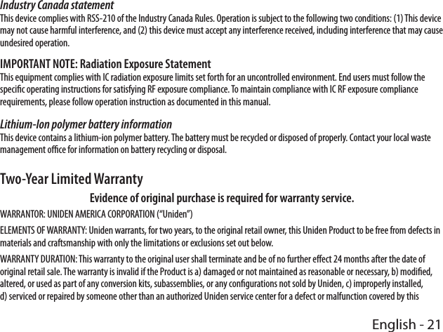 English - 21Industry Canada statementThis device complies with RSS-210 of the Industry Canada Rules. Operation is subject to the following two conditions: (1) This device may not cause harmful interference, and (2) this device must accept any interference received, including interference that may cause undesired operation.IMPORTANT NOTE: Radiation Exposure StatementThis equipment complies with IC radiation exposure limits set forth for an uncontrolled environment. End users must follow the specic operating instructions for satisfying RF exposure compliance. To maintain compliance with IC RF exposure compliance requirements, please follow operation instruction as documented in this manual. Lithium-Ion polymer battery information This device contains a lithium-ion polymer battery. The battery must be recycled or disposed of properly. Contact your local waste management oce for information on battery recycling or disposal.Two-Year Limited WarrantyEvidence of original purchase is required for warranty service.WARRANTOR: UNIDEN AMERICA CORPORATION (“Uniden”)ELEMENTS OF WARRANTY: Uniden warrants, for two years, to the original retail owner, this Uniden Product to be free from defects in materials and craftsmanship with only the limitations or exclusions set out below. WARRANTY DURATION: This warranty to the original user shall terminate and be of no further eect 24 months after the date of original retail sale. The warranty is invalid if the Product is a) damaged or not maintained as reasonable or necessary, b) modied, altered, or used as part of any conversion kits, subassemblies, or any congurations not sold by Uniden, c) improperly installed, d) serviced or repaired by someone other than an authorized Uniden service center for a defect or malfunction covered by this 