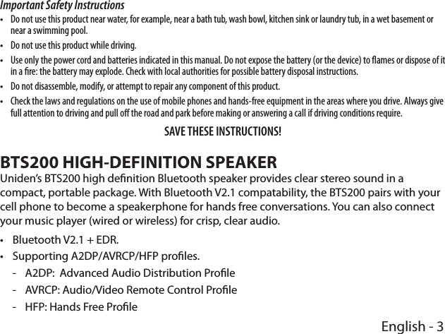 English - 3Important Safety Instructions  •Do not use this product near water, for example, near a bath tub, wash bowl, kitchen sink or laundry tub, in a wet basement or near a swimming pool. •Do not use this product while driving. •Use only the power cord and batteries indicated in this manual. Do not expose the battery (or the device) to ames or dispose of it in a re: the battery may explode. Check with local authorities for possible battery disposal instructions.  •Do not disassemble, modify, or attempt to repair any component of this product.  •Check the laws and regulations on the use of mobile phones and hands-free equipment in the areas where you drive. Always give full attention to driving and pull o the road and park before making or answering a call if driving conditions require.SAVE THESE INSTRUCTIONS! BTS200 HIGH-DEFINITION SPEAKERUniden’s BTS200 high denition Bluetooth speaker provides clear stereo sound in a compact, portable package. With Bluetooth V2.1 compatability, the BTS200 pairs with your cell phone to become a speakerphone for hands free conversations. You can also connect your music player (wired or wireless) for crisp, clear audio.   •Bluetooth V2.1 + EDR. •Supporting A2DP/AVRCP/HFP proles. - A2DP:  Advanced Audio Distribution Prole - AVRCP: Audio/Video Remote Control Prole - HFP: Hands Free Prole