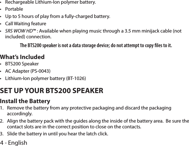 4 - English •Rechargeable Lithium-Ion polymer battery. •Portable •Up to 5 hours of play from a fully-charged battery. •Call Waiting feature  •SRS WOW HD™ : Available when playing music through a 3.5 mm minijack cable (not included) connection.The BTS200 speaker is not a data storage device; do not attempt to copy les to it.What’s Included •BTS200 Speaker •AC Adapter (PS-0043) •Lithium-Ion polymer battery (BT-1026)SET UP YOUR BTS200 SPEAKERInstall the Battery1.  Remove the battery from any protective packaging and discard the packaging accordingly.2.  Align the battery pack with the guides along the inside of the battery area.  Be sure the contact slots are in the correct position to close on the contacts. 3.  Slide the battery in until you hear the latch click.