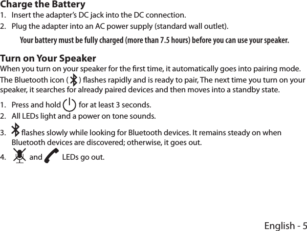 English - 5Charge the Battery1.  Insert the adapter’s DC jack into the DC connection.2.  Plug the adapter into an AC power supply (standard wall outlet). Your battery must be fully charged (more than 7.5 hours) before you can use your speaker.Turn on Your SpeakerWhen you turn on your speaker for the rst time, it automatically goes into pairing mode. The Bluetooth icon (   ) ashes rapidly and is ready to pair, The next time you turn on your speaker, it searches for already paired devices and then moves into a standby state.1.  Press and hold   for at least 3 seconds.2.  All LEDs light and a power on tone sounds. 3.   ashes slowly while looking for Bluetooth devices. It remains steady on when Bluetooth devices are discovered; otherwise, it goes out.4.     and    LEDs go out.  