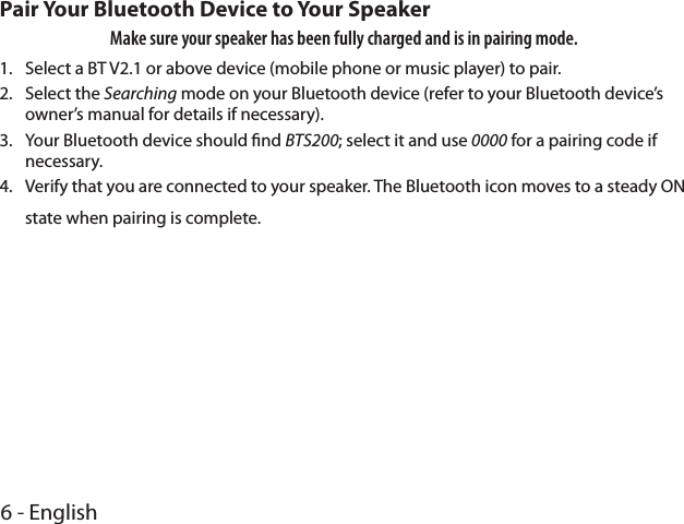 6 - EnglishPair Your Bluetooth Device to Your SpeakerMake sure your speaker has been fully charged and is in pairing mode. 1.  Select a BT V2.1 or above device (mobile phone or music player) to pair.2.  Select the Searching mode on your Bluetooth device (refer to your Bluetooth device’s owner’s manual for details if necessary).3.  Your Bluetooth device should nd BTS200; select it and use 0000 for a pairing code if necessary. 4.  Verify that you are connected to your speaker. The Bluetooth icon moves to a steady ON state when pairing is complete.