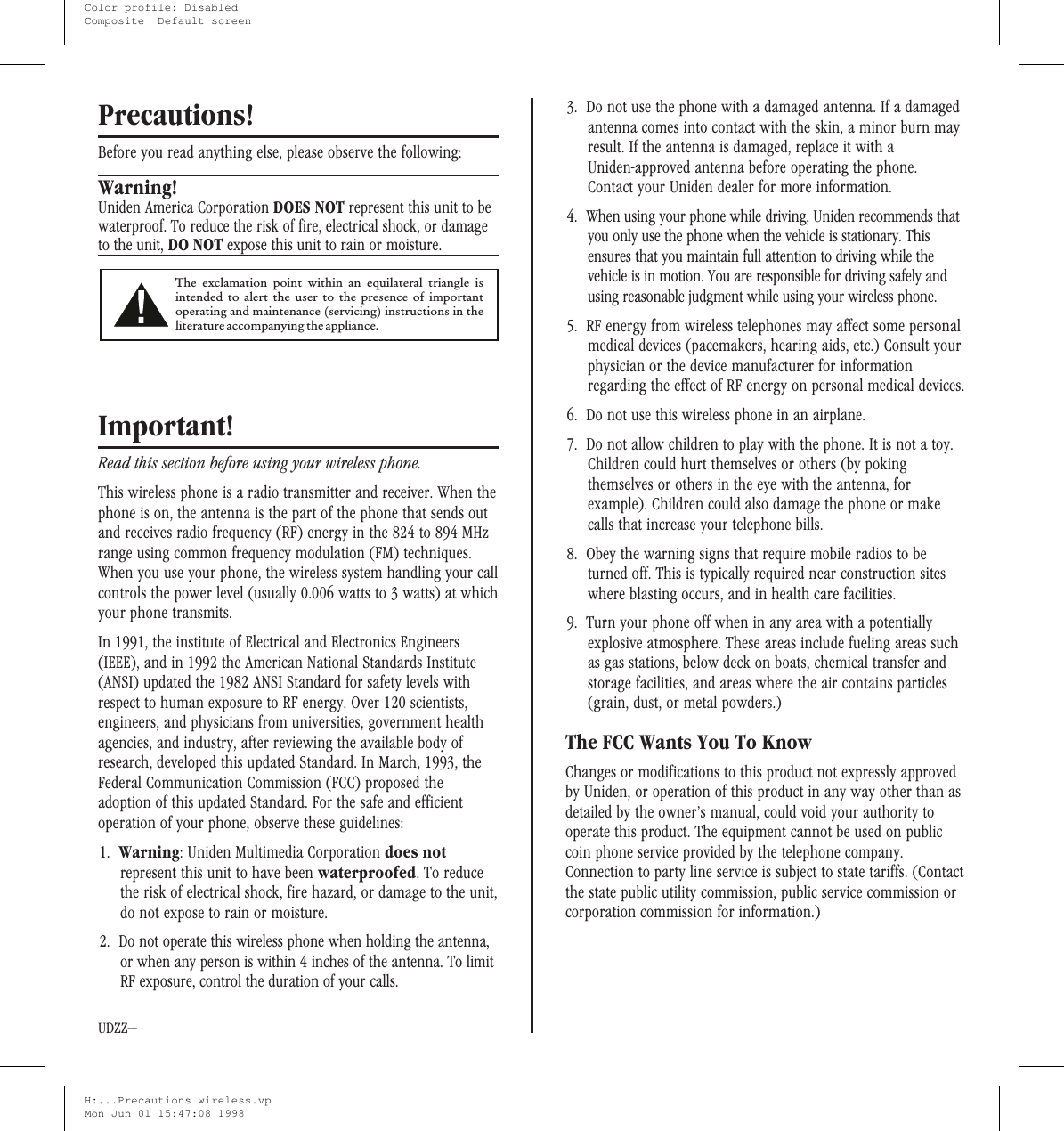 Precautions!Before you read anything else, please observe the following:Warning!Uniden America Corporation DOES NOT represent this unit to bewaterproof. To reduce the risk of fire, electrical shock, or damageto the unit, DO NOT expose this unit to rain or moisture.Important!Read this section before using your wireless phone.This wireless phone is a radio transmitter and receiver. When thephone is on, the antenna is the part of the phone that sends outand receives radio frequency (RF) energy in the 824 to 894 MHzrange using common frequency modulation (FM) techniques.When you use your phone, the wireless system handling your callcontrols the power level (usually 0.006 watts to 3 watts) at whichyour phone transmits.In 1991, the institute of Electrical and Electronics Engineers(IEEE), and in 1992 the American National Standards Institute(ANSI) updated the 1982 ANSI Standard for safety levels withrespect to human exposure to RF energy. Over 120 scientists,engineers, and physicians from universities, government healthagencies, and industry, after reviewing the available body ofresearch, developed this updated Standard. In March, 1993, theFederal Communication Commission (FCC) proposed theadoption of this updated Standard. For the safe and efficientoperation of your phone, observe these guidelines:1. Warning: Uniden Multimedia Corporation does notrepresent this unit to have been waterproofed. To reducethe risk of electrical shock, fire hazard, or damage to the unit,do not expose to rain or moisture.2. Do not operate this wireless phone when holding the antenna,or when any person is within 4 inches of the antenna. To limitRF exposure, control the duration of your calls.3. Do not use the phone with a damaged antenna. If a damagedantenna comes into contact with the skin, a minor burn mayresult. If the antenna is damaged, replace it with aUniden-approved antenna before operating the phone.Contact your Uniden dealer for more information.4. When using your phone while driving, Uniden recommends thatyou only use the phone when the vehicle is stationary. Thisensures that you maintain full attention to driving while thevehicle is in motion. You are responsible for driving safely andusing reasonable judgment while using your wireless phone.5. RF energy from wireless telephones may affect some personalmedical devices (pacemakers, hearing aids, etc.) Consult yourphysician or the device manufacturer for informationregarding the effect of RF energy on personal medical devices.6. Do not use this wireless phone in an airplane.7. Do not allow children to play with the phone. It is not a toy.Children could hurt themselves or others (by pokingthemselves or others in the eye with the antenna, forexample). Children could also damage the phone or makecalls that increase your telephone bills.8. Obey the warning signs that require mobile radios to beturned off. This is typically required near construction siteswhere blasting occurs, and in health care facilities.9. Turn your phone off when in any area with a potentiallyexplosive atmosphere. These areas include fueling areas suchas gas stations, below deck on boats, chemical transfer andstorage facilities, and areas where the air contains particles(grain, dust, or metal powders.)The FCC Wants You To KnowChanges or modifications to this product not expressly approvedby Uniden, or operation of this product in any way other than asdetailed by the owner’s manual, could void your authority tooperate this product. The equipment cannot be used on publiccoin phone service provided by the telephone company.Connection to party line service is subject to state tariffs. (Contactthe state public utility commission, public service commission orcorporation commission for information.)The exclamation point within an equilateral triangle isintended to alert the user to the presence of importantoperating and maintenance (servicing) instructions in theliteratureaccompanyingtheappliance.UDZZ---H:...Precautions wireless.vpMon Jun 01 15:47:08 1998Color profile: DisabledComposite  Default screen