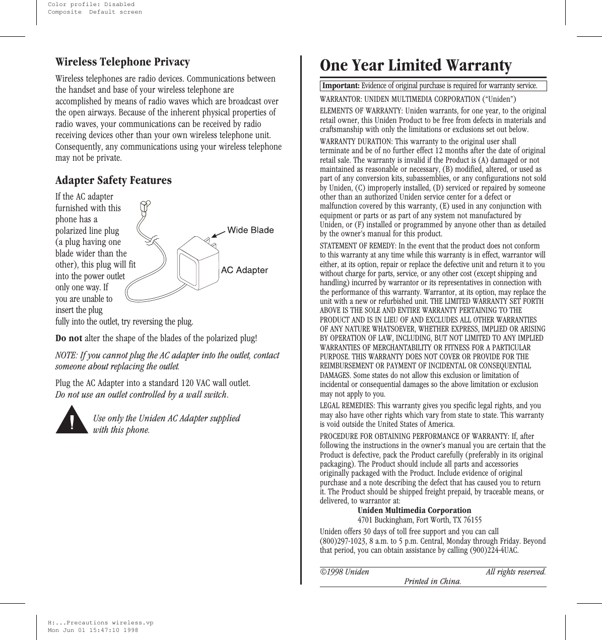 Wireless Telephone PrivacyWireless telephones are radio devices. Communications betweenthe handset and base of your wireless telephone areaccomplished by means of radio waves which are broadcast overthe open airways. Because of the inherent physical properties ofradio waves, your communications can be received by radioreceiving devices other than your own wireless telephone unit.Consequently, any communications using your wireless telephonemay not be private.Adapter Safety FeaturesIf the AC adapterfurnished with thisphone has apolarized line plug(a plug having oneblade wider than theother), this plug will fitinto the power outletonly one way. Ifyou are unable toinsert the plugfully into the outlet, try reversing the plug.Do not alter the shape of the blades of the polarized plug!NOTE: If you cannot plug the AC adapter into the outlet, contactsomeone about replacing the outlet.Plug the AC Adapter into a standard 120 VAC wall outlet.Do not use an outlet controlled by a wall switch.Use only the Uniden AC Adapter suppliedwith this phone.One Year Limited WarrantyImportant: Evidence of original purchase is required for warranty service.WARRANTOR: UNIDEN MULTIMEDIA CORPORATION (“Uniden”)ELEMENTS OF WARRANTY: Uniden warrants, for one year, to the originalretail owner, this Uniden Product to be free from defects in materials andcraftsmanship with only the limitations or exclusions set out below.WARRANTY DURATION: This warranty to the original user shallterminate and be of no further effect 12 months after the date of originalretail sale. The warranty is invalid if the Product is (A) damaged or notmaintained as reasonable or necessary, (B) modified, altered, or used aspart of any conversion kits, subassemblies, or any configurations not soldby Uniden, (C) improperly installed, (D) serviced or repaired by someoneother than an authorized Uniden service center for a defect ormalfunction covered by this warranty, (E) used in any conjunction withequipment or parts or as part of any system not manufactured byUniden, or (F) installed or programmed by anyone other than as detailedby the owner’s manual for this product.STATEMENT OF REMEDY: In the event that the product does not conformto this warranty at any time while this warranty is in effect, warrantor willeither, at its option, repair or replace the defective unit and return it to youwithout charge for parts, service, or any other cost (except shipping andhandling) incurred by warrantor or its representatives in connection withthe performance of this warranty. Warrantor, at its option, may replace theunit with a new or refurbished unit. THE LIMITED WARRANTY SET FORTHABOVE IS THE SOLE AND ENTIRE WARRANTY PERTAINING TO THEPRODUCT AND IS IN LIEU OF AND EXCLUDES ALL OTHER WARRANTIESOF ANY NATURE WHATSOEVER, WHETHER EXPRESS, IMPLIED OR ARISINGBY OPERATION OF LAW, INCLUDING, BUT NOT LIMITED TO ANY IMPLIEDWARRANTIES OF MERCHANTABILITY OR FITNESS FOR A PARTICULARPURPOSE. THIS WARRANTY DOES NOT COVER OR PROVIDE FOR THEREIMBURSEMENT OR PAYMENT OF INCIDENTAL OR CONSEQUENTIALDAMAGES. Some states do not allow this exclusion or limitation ofincidental or consequential damages so the above limitation or exclusionmay not apply to you.LEGAL REMEDIES: This warranty gives you specific legal rights, and youmay also have other rights which vary from state to state. This warrantyis void outside the United States of America.PROCEDURE FOR OBTAINING PERFORMANCE OF WARRANTY: If, afterfollowing the instructions in the owner’s manual you are certain that theProduct is defective, pack the Product carefully (preferably in its originalpackaging). The Product should include all parts and accessoriesoriginally packaged with the Product. Include evidence of originalpurchase and a note describing the defect that has caused you to returnit. The Product should be shipped freight prepaid, by traceable means, ordelivered, to warrantor at:Uniden Multimedia Corporation4701 Buckingham, Fort Worth, TX 76155Uniden offers 30 days of toll free support and you can call(800)297-1023, 8 a.m. to 5 p.m. Central, Monday through Friday. Beyondthat period, you can obtain assistance by calling (900)224-4UAC.©1998 Uniden All rights reserved.Printed in China.H:...Precautions wireless.vpMon Jun 01 15:47:10 1998Color profile: DisabledComposite  Default screen