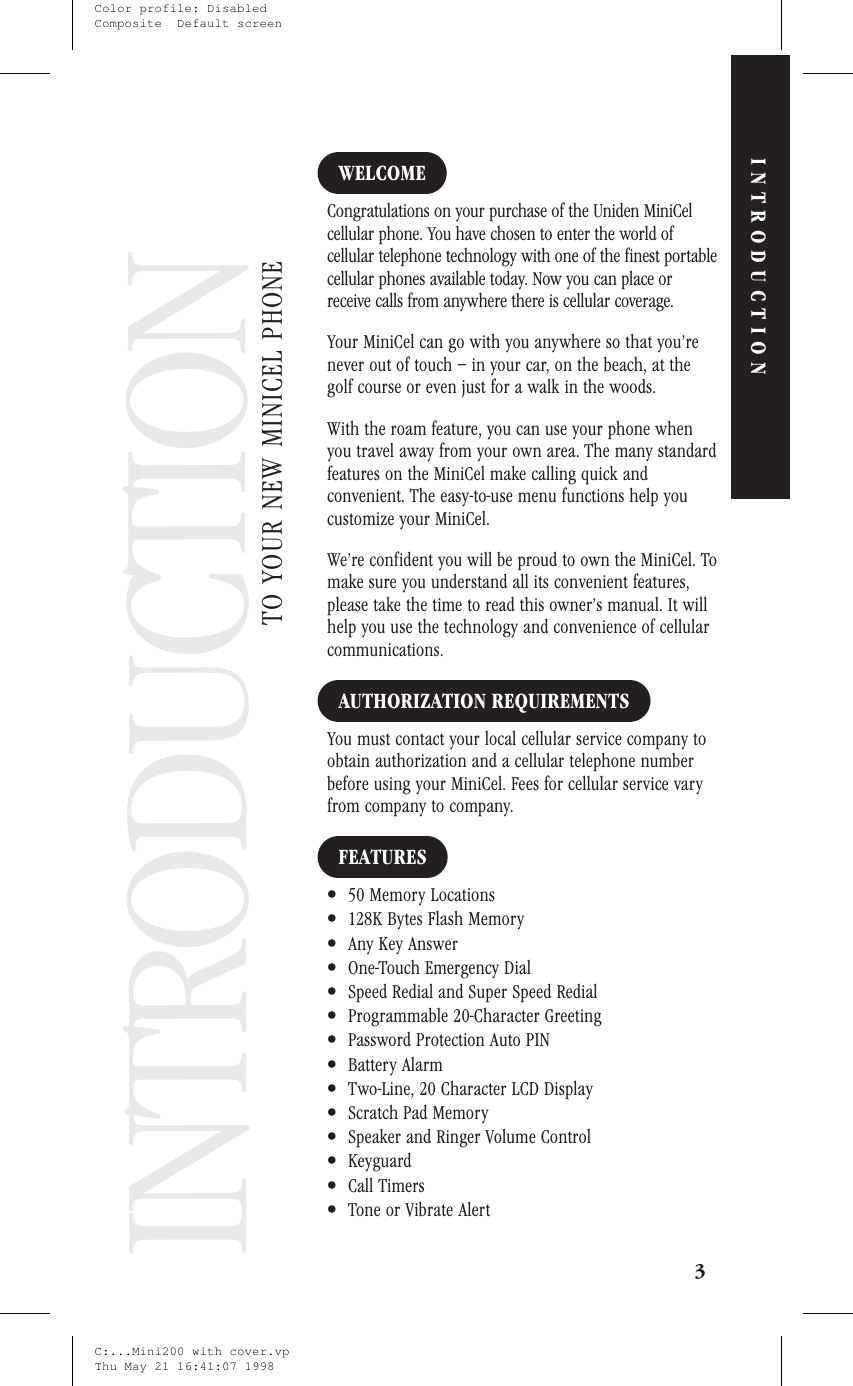 IntroductionINTRODUCTIONWELCOMECongratulations on your purchase of the Uniden MiniCelcellular phone. You have chosen to enter the world ofcellular telephone technology with one of the finest portablecellular phones available today. Now you can place orreceive calls from anywhere there is cellular coverage.Your MiniCel can go with you anywhere so that you’renever out of touch – in your car, on the beach, at thegolf course or even just for a walk in the woods.With the roam feature, you can use your phone whenyou travel away from your own area. The many standardfeatures on the MiniCel make calling quick andconvenient. The easy-to-use menu functions help youcustomize your MiniCel.We’re confident you will be proud to own the MiniCel. Tomake sure you understand all its convenient features,please take the time to read this owner’s manual. It willhelp you use the technology and convenience of cellularcommunications.AUTHORIZATION REQUIREMENTSYou must contact your local cellular service company toobtain authorization and a cellular telephone numberbefore using your MiniCel. Fees for cellular service varyfrom company to company.FEATURES•50 Memory Locations•128K Bytes Flash Memory•Any Key Answer•One-Touch Emergency Dial•Speed Redial and Super Speed Redial•Programmable 20-Character Greeting•Password Protection Auto PIN•Battery Alarm•Two-Line, 20 Character LCD Display•Scratch Pad Memory•Speaker and Ringer Volume Control•Keyguard•Call Timers•Tone or Vibrate Alert3TO YOUR NEW MINICEL PHONEINTRODUCTIONINTRODUCTIONC:...Mini200 with cover.vpThu May 21 16:41:07 1998Color profile: DisabledComposite  Default screen