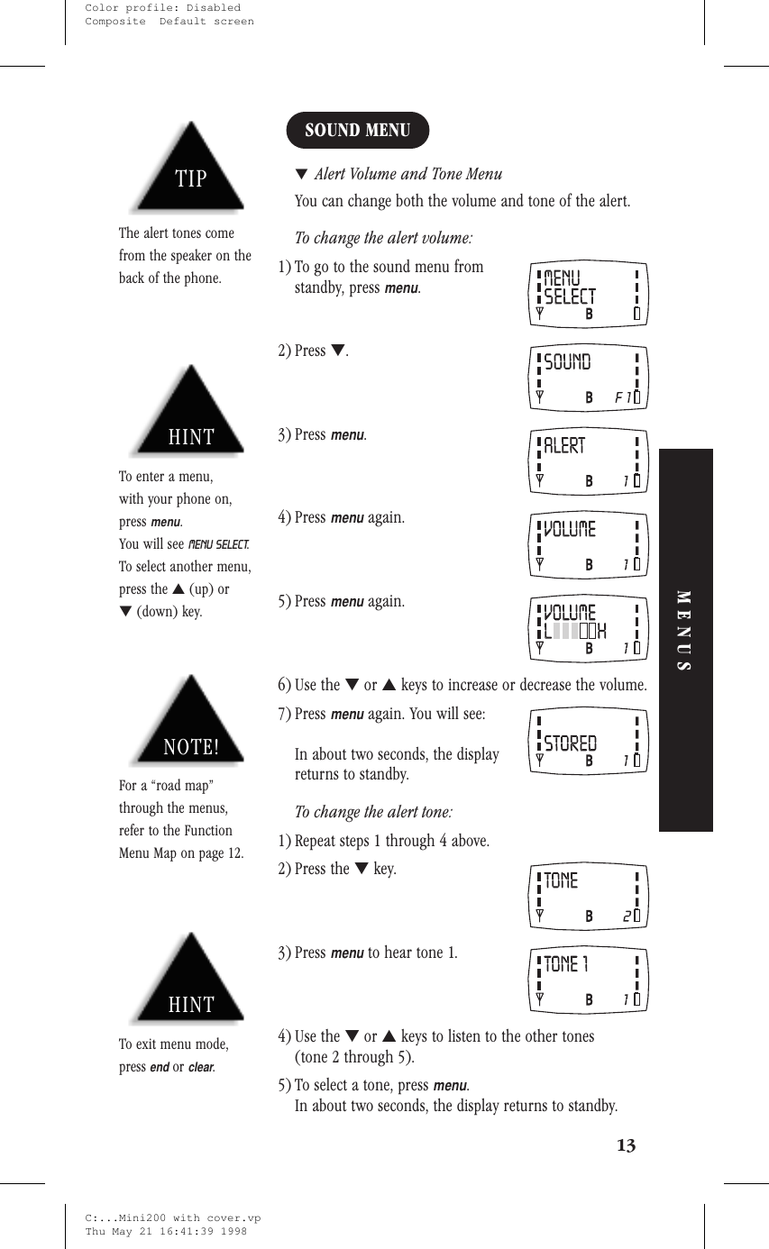 SOUND MENU▼Alert Volume and Tone MenuYou can change both the volume and tone of the alert.To change the alert volume:1) To go to the sound menu fromstandby, pressmenu.2) Press ▼.3) Pressmenu.4) Pressmenuagain.5) Pressmenuagain.6) Use the ▼or ▲keys to increase or decrease the volume.7) Pressmenuagain. You will see:In about two seconds, the displayreturns to standby.To change the alert tone:1) Repeat steps 1 through 4 above.2) Press the ▼key.3) Pressmenuto hear tone 1.4) Use the ▼or ▲keys to listen to the other tones(tone 2 through 5).5) To select a tone, pressmenu.In about two seconds, the display returns to standby.13MENUSHINTTo enter a menu,with your phone on,pressmenu.You will see MENU SELECT.To select another menu,press the ▲(up) or▼(down) key.NOTE!For a “road map”through the menus,refer to the FunctionMenu Map on page 12.HINTTo exit menu mode,pressendorclear.TIPThe alert tones comefrom the speaker on theback of the phone.C:...Mini200 with cover.vpThu May 21 16:41:39 1998Color profile: DisabledComposite  Default screen