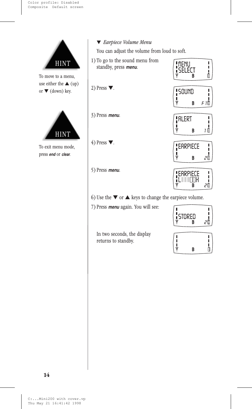 ▼Earpiece Volume MenuYou can adjust the volume from loud to soft.1) To go to the sound menu fromstandby, pressmenu.2) Press ▼.3) Pressmenu.4) Press ▼.5) Pressmenu.6) Use the ▼or ▲keys to change the earpiece volume.7) Pressmenuagain. You will see:In two seconds, the displayreturns to standby.14HINTTo exit menu mode,pressendorclear.HINTTo move to a menu,use either the ▲(up)or ▼(down) key.C:...Mini200 with cover.vpThu May 21 16:41:42 1998Color profile: DisabledComposite  Default screen