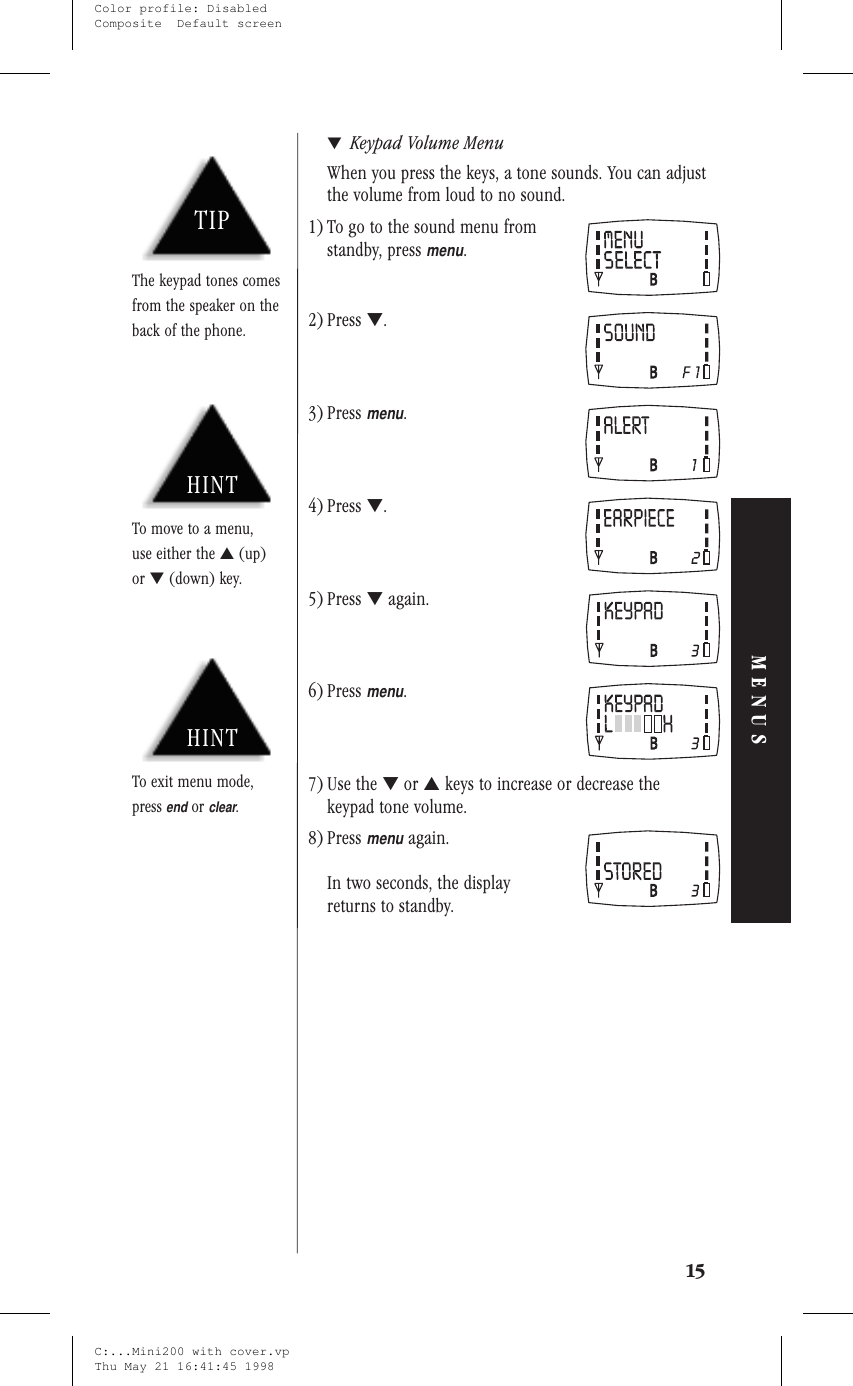 ▼Keypad Volume MenuWhen you press the keys, a tone sounds. You can adjustthe volume from loud to no sound.1) To go to the sound menu fromstandby, pressmenu.2) Press ▼.3) Pressmenu.4) Press ▼.5) Press ▼again.6) Pressmenu.7) Use the ▼or ▲keys to increase or decrease thekeypad tone volume.8) Pressmenuagain.In two seconds, the displayreturns to standby.15MENUSHINTTo exit menu mode,pressendorclear.HINTTo move to a menu,use either the ▲(up)or ▼(down) key.TIPThe keypad tones comesfrom the speaker on theback of the phone.C:...Mini200 with cover.vpThu May 21 16:41:45 1998Color profile: DisabledComposite  Default screen