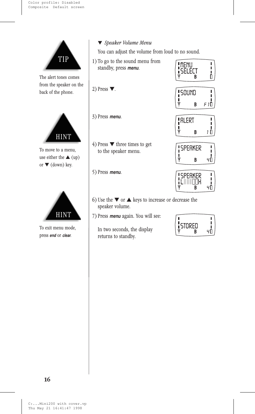 ▼Speaker Volume MenuYou can adjust the volume from loud to no sound.1) To go to the sound menu fromstandby, pressmenu.2) Press ▼.3) Pressmenu.4) Press ▼three times to getto the speaker menu.5) Pressmenu.6) Use the ▼or ▲keys to increase or decrease thespeaker volume.7) Pressmenuagain. You will see:In two seconds, the displayreturns to standby.16HINTTo exit menu mode,pressendorclear.HINTTo move to a menu,use either the ▲(up)or ▼(down) key.TIPThe alert tones comesfrom the speaker on theback of the phone.C:...Mini200 with cover.vpThu May 21 16:41:47 1998Color profile: DisabledComposite  Default screen