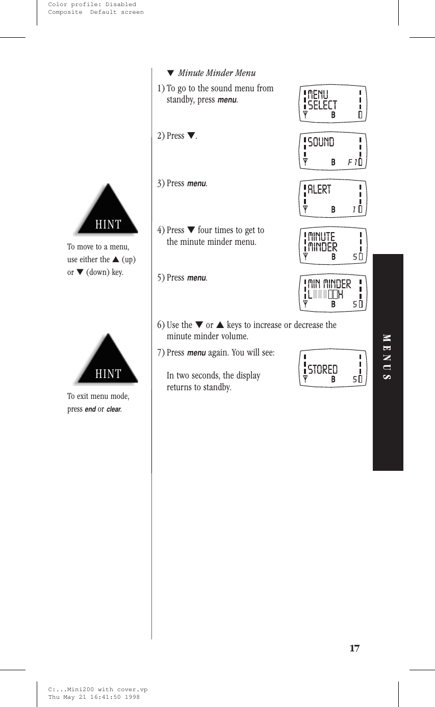 ▼Minute Minder Menu1) To go to the sound menu fromstandby, pressmenu.2) Press ▼.3) Pressmenu.4) Press ▼four times to get tothe minute minder menu.5) Pressmenu.6) Use the ▼or ▲keys to increase or decrease theminute minder volume.7) Pressmenuagain. You will see:In two seconds, the displayreturns to standby.17MENUSHINTTo exit menu mode,pressendorclear.HINTTo move to a menu,use either the ▲(up)or ▼(down) key.C:...Mini200 with cover.vpThu May 21 16:41:50 1998Color profile: DisabledComposite  Default screen