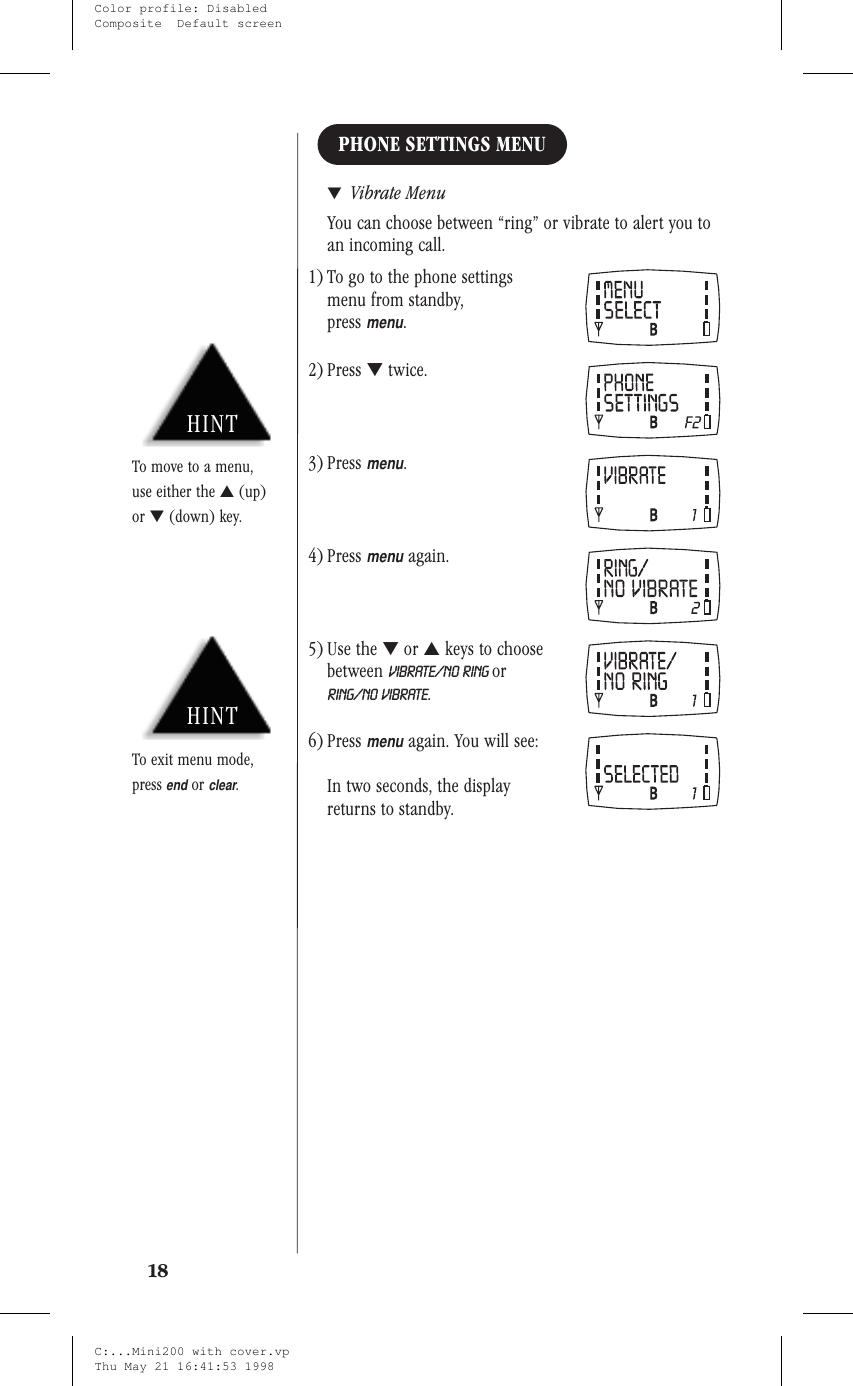 PHONE SETTINGS MENU▼Vibrate MenuYou can choose between “ring” or vibrate to alert you toan incoming call.1) To go to the phone settingsmenu from standby,pressmenu.2) Press ▼twice.3) Pressmenu.4) Pressmenuagain.5) Use the ▼or ▲keys to choosebetween VIBRATE/NO RING orRING/NO VIBRATE.6) Pressmenuagain. You will see:In two seconds, the displayreturns to standby.18HINTTo exit menu mode,pressendorclear.HINTTo move to a menu,use either the ▲(up)or ▼(down) key.C:...Mini200 with cover.vpThu May 21 16:41:53 1998Color profile: DisabledComposite  Default screen