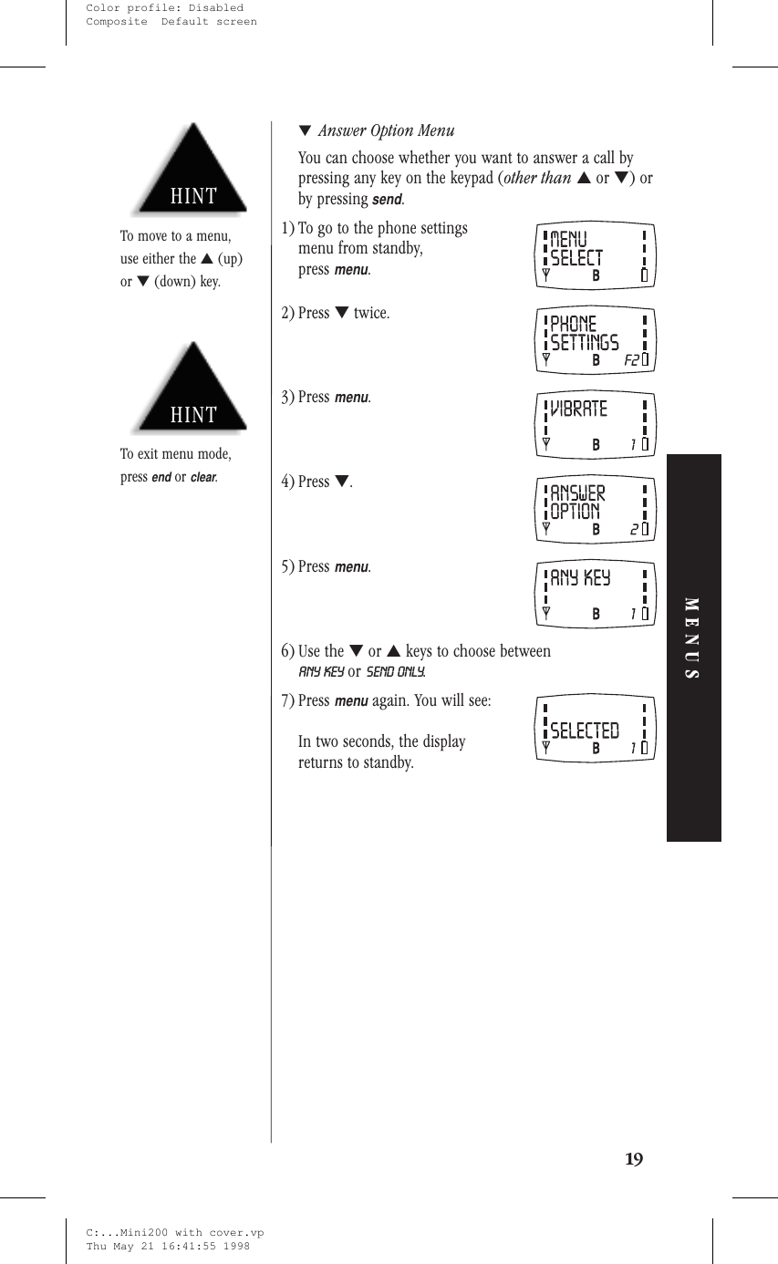 ▼Answer Option MenuYou can choose whether you want to answer a call bypressing any key on the keypad (other than ▲or ▼)orby pressingsend.1) To go to the phone settingsmenu from standby,pressmenu.2) Press ▼twice.3) Pressmenu.4) Press ▼.5) Pressmenu.6) Use the ▼or ▲keys to choose betweenANY KEY or SEND ONLY.7) Pressmenuagain. You will see:In two seconds, the displayreturns to standby.19MENUSHINTTo exit menu mode,pressendorclear.HINTTo move to a menu,use either the ▲(up)or ▼(down) key.C:...Mini200 with cover.vpThu May 21 16:41:55 1998Color profile: DisabledComposite  Default screen