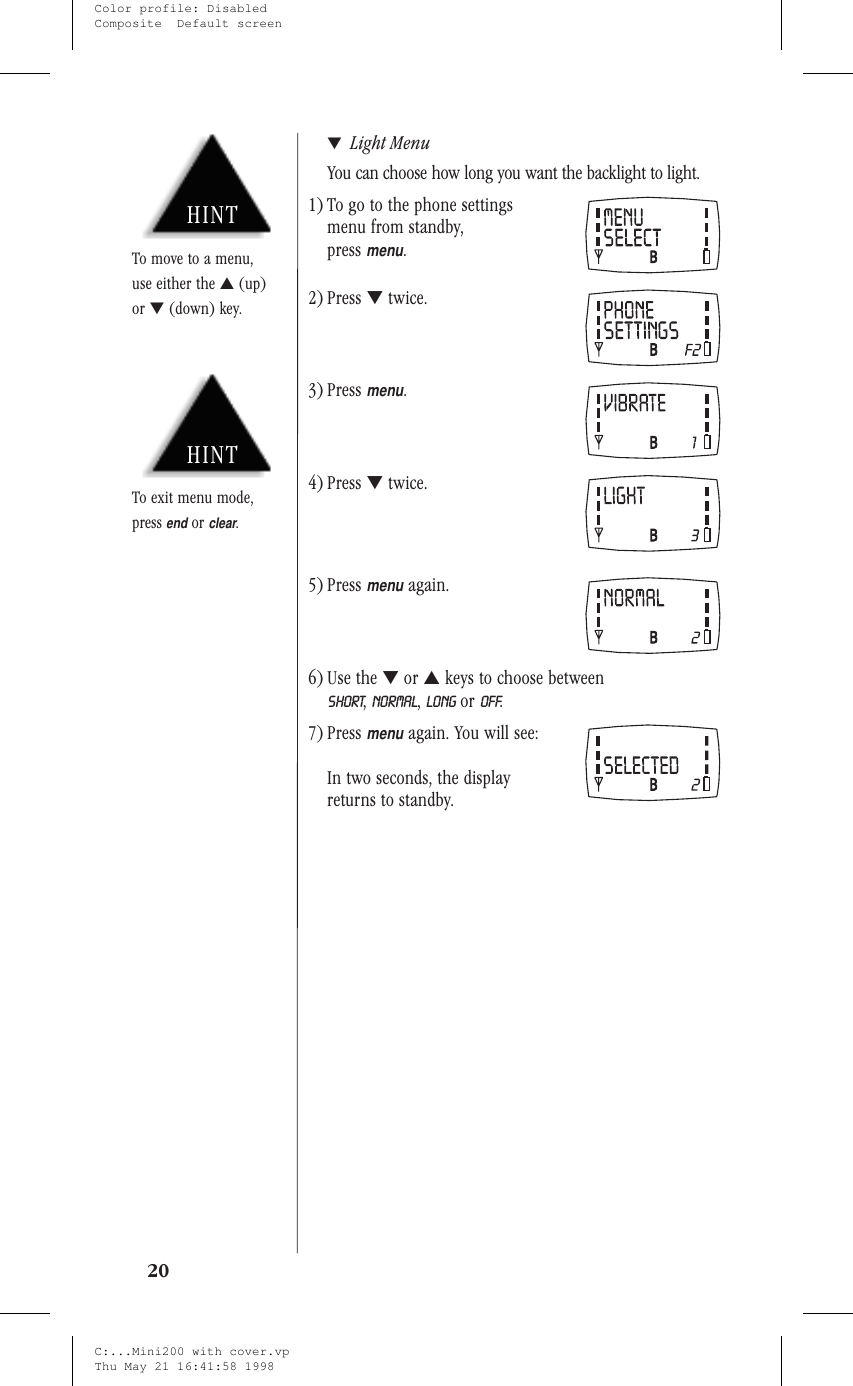 ▼Light MenuYou can choose how long you want the backlight to light.1) To go to the phone settingsmenu from standby,pressmenu.2) Press ▼twice.3) Pressmenu.4) Press ▼twice.5) Pressmenuagain.6) Use the ▼or ▲keys to choose betweenSHORT,NORMAL,LONG or OFF.7) Pressmenuagain. You will see:In two seconds, the displayreturns to standby.20HINTTo exit menu mode,pressendorclear.HINTTo move to a menu,use either the ▲(up)or ▼(down) key.C:...Mini200 with cover.vpThu May 21 16:41:58 1998Color profile: DisabledComposite  Default screen