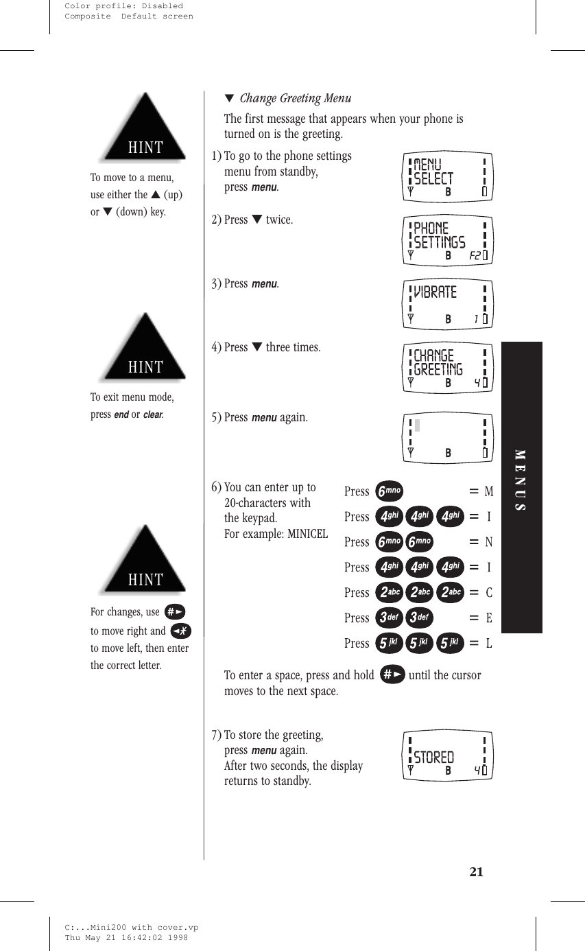 ▼Change Greeting MenuThe first message that appears when your phone isturned on is the greeting.1) To go to the phone settingsmenu from standby,pressmenu.2) Press ▼twice.3) Pressmenu.4) Press ▼three times.5) Pressmenuagain.6) You can enter up to20-characters withthe keypad.For example: MINICELTo enter a space, press and hold until the cursormoves to the next space.7) To store the greeting,pressmenuagain.After two seconds, the displayreturns to standby.21MENUSHINTTo exit menu mode,pressendorclear.HINTFor changes, useto move right andto move left, then enterthe correct letter.HINTTo move to a menu,use either the ▲(up)or ▼(down) key.C:...Mini200 with cover.vpThu May 21 16:42:02 1998Color profile: DisabledComposite  Default screen