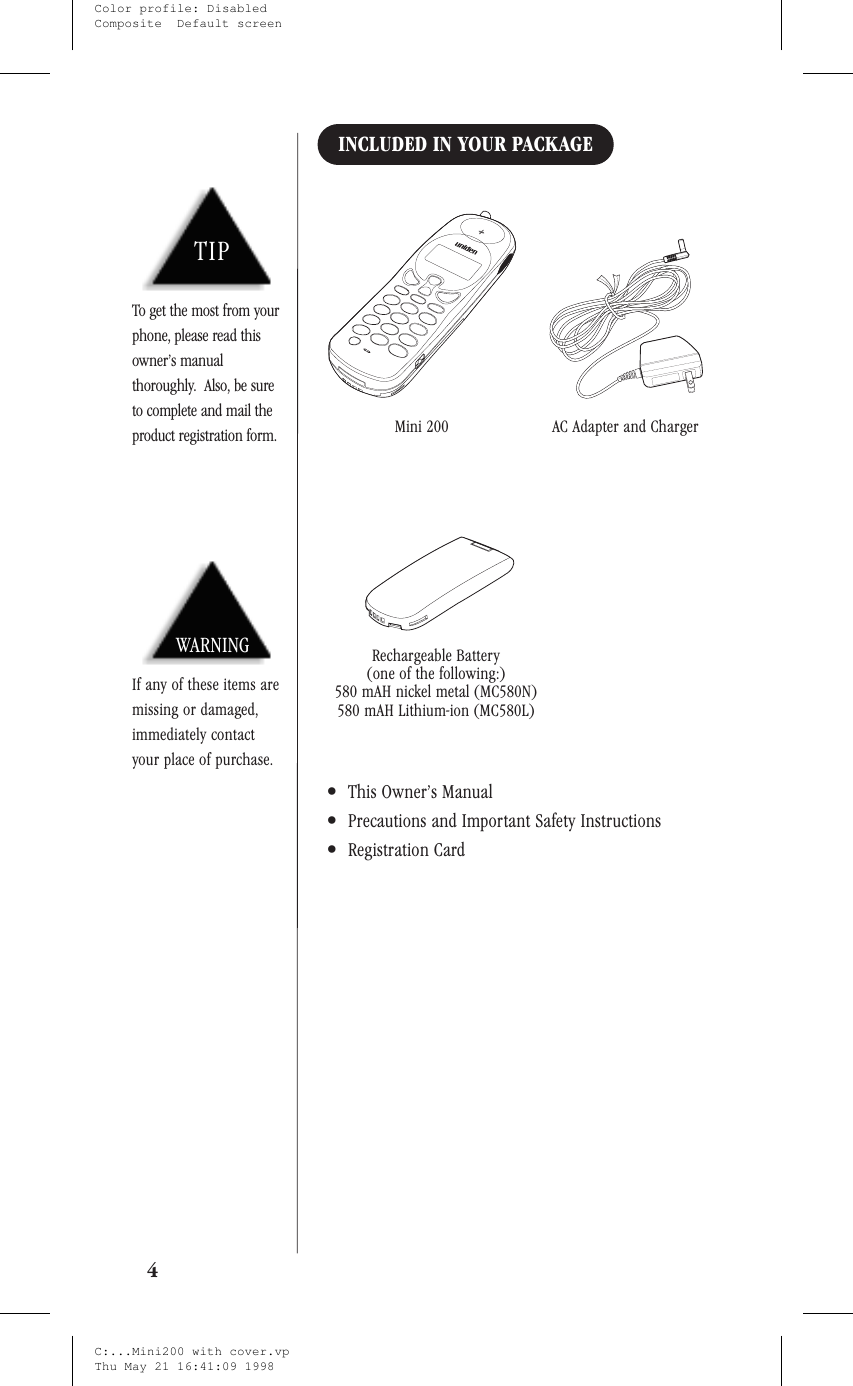 INCLUDED IN YOUR PACKAGE•This Owner’s Manual•Precautions and Important Safety Instructions•Registration Card4TIPTo get the most from yourphone, please read thisowner’s manualthoroughly. Also, be sureto complete and mail theproduct registration form.WARNINGIf any of these items aremissing or damaged,immediately contactyour place of purchase.Mini 200 AC Adapter and ChargerRechargeable Battery(one of the following:)580 mAH nickel metal (MC580N)580 mAH Lithium-ion (MC580L)C:...Mini200 with cover.vpThu May 21 16:41:09 1998Color profile: DisabledComposite  Default screen