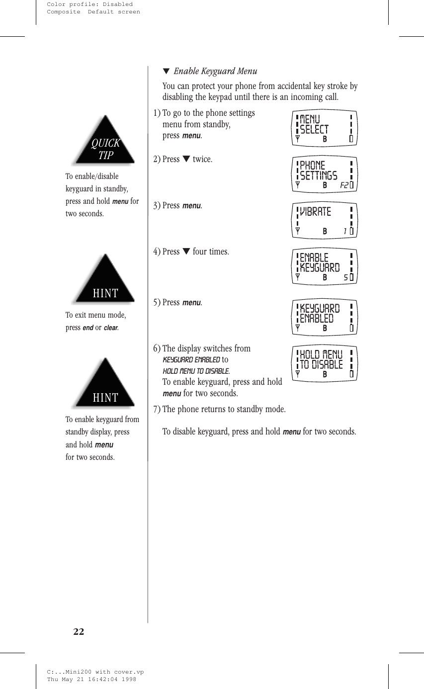 ▼Enable Keyguard MenuYou can protect your phone from accidental key stroke bydisabling the keypad until there is an incoming call.1) To go to the phone settingsmenu from standby,pressmenu.2) Press ▼twice.3) Pressmenu.4) Press ▼four times.5) Pressmenu.6) The display switches fromKEYGUARD ENABLED toHOLD MENU TO DISABLE.To enable keyguard, press and holdmenufor two seconds.7) The phone returns to standby mode.To disable keyguard, press and holdmenufor two seconds.22HINTTo exit menu mode,pressendorclear.QUICKTIPTo enable/disablekeyguard in standby,press and holdmenufortwo seconds.HINTTo enable keyguard fromstandby display, pressand holdmenufor two seconds.C:...Mini200 with cover.vpThu May 21 16:42:04 1998Color profile: DisabledComposite  Default screen