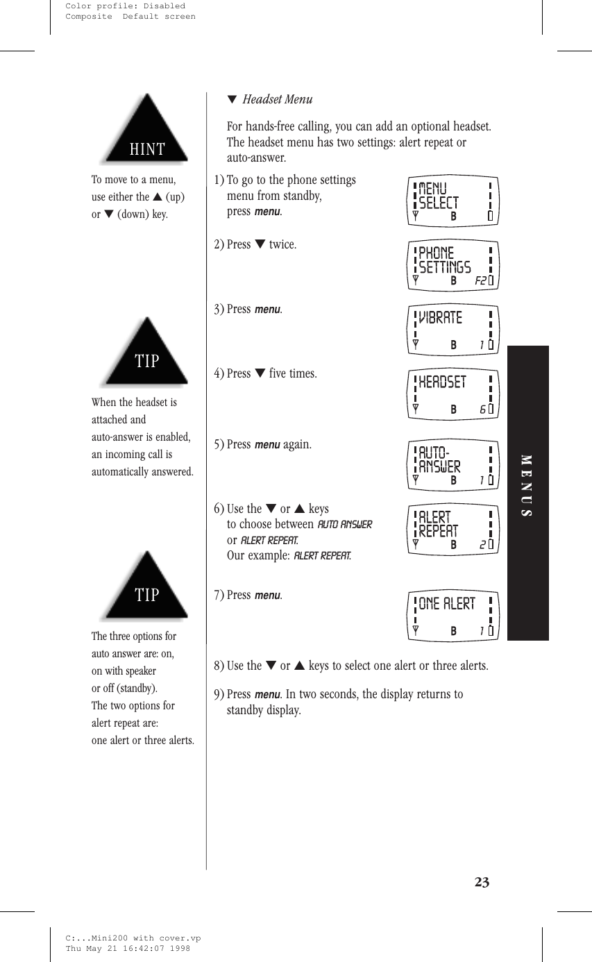 ▼Headset MenuFor hands-free calling, you can add an optional headset.The headset menu has two settings: alert repeat orauto-answer.1) To go to the phone settingsmenu from standby,pressmenu.2) Press ▼twice.3) Pressmenu.4) Press ▼five times.5) Pressmenuagain.6) Use the ▼or ▲keysto choose between AUTO ANSWERor ALERT REPEAT.Our example: ALERT REPEAT.7) Pressmenu.8) Use the ▼or ▲keys to select one alert or three alerts.9) Pressmenu. In two seconds, the display returns tostandby display.23MENUSTIPWhen the headset isattached andauto-answer is enabled,an incoming call isautomatically answered.TIPThe three options forauto answer are: on,on with speakeror off (standby).The two options foralert repeat are:one alert or three alerts.HINTTo move to a menu,use either the ▲(up)or ▼(down) key.C:...Mini200 with cover.vpThu May 21 16:42:07 1998Color profile: DisabledComposite  Default screen