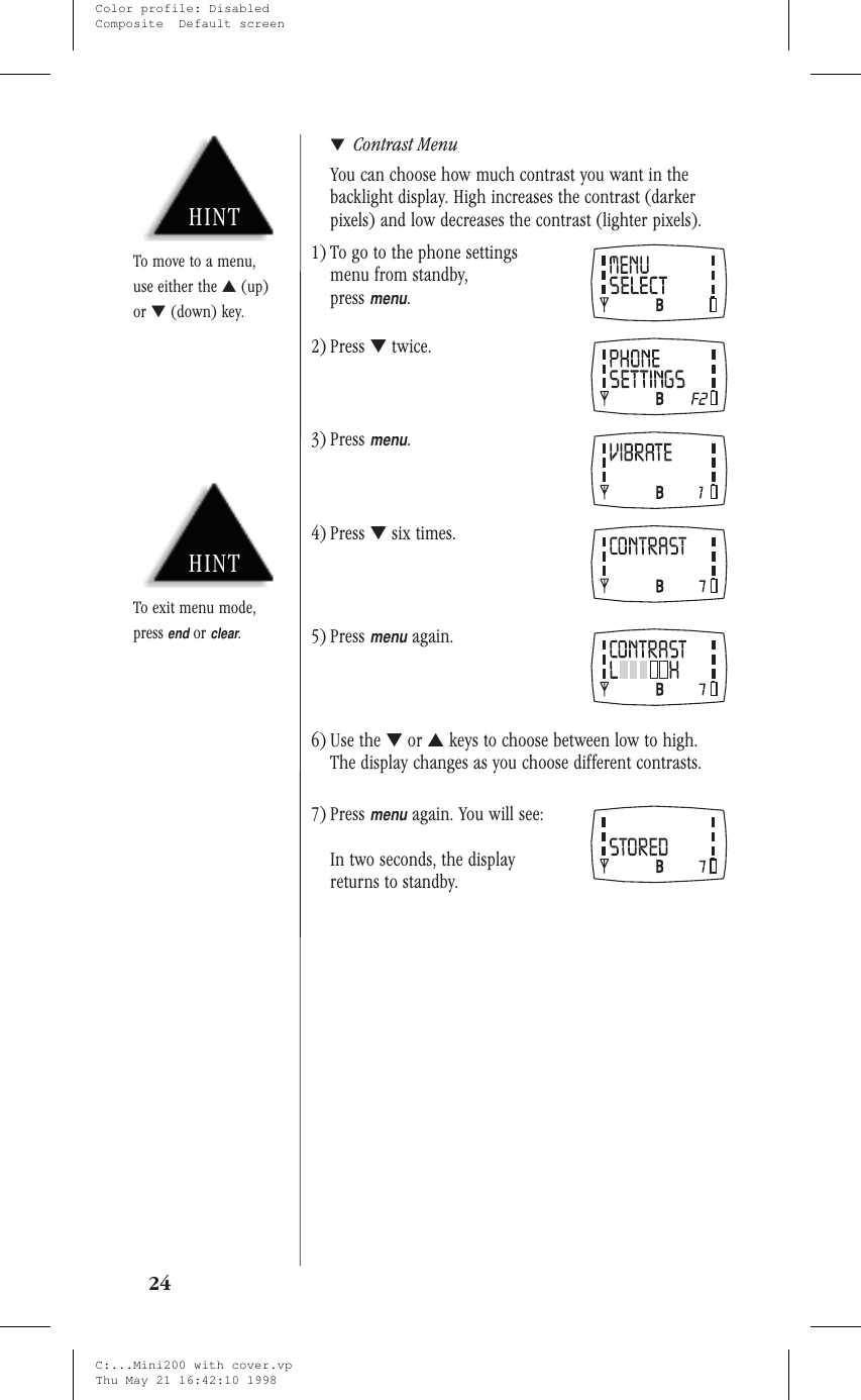 ▼Contrast MenuYou can choose how much contrast you want in thebacklight display. High increases the contrast (darkerpixels) and low decreases the contrast (lighter pixels).1) To go to the phone settingsmenu from standby,pressmenu.2) Press ▼twice.3) Pressmenu.4) Press ▼six times.5) Pressmenuagain.6) Use the ▼or ▲keys to choose between low to high.The display changes as you choose different contrasts.7) Pressmenuagain. You will see:In two seconds, the displayreturns to standby.24HINTTo exit menu mode,pressendorclear.HINTTo move to a menu,use either the ▲(up)or ▼(down) key.C:...Mini200 with cover.vpThu May 21 16:42:10 1998Color profile: DisabledComposite  Default screen