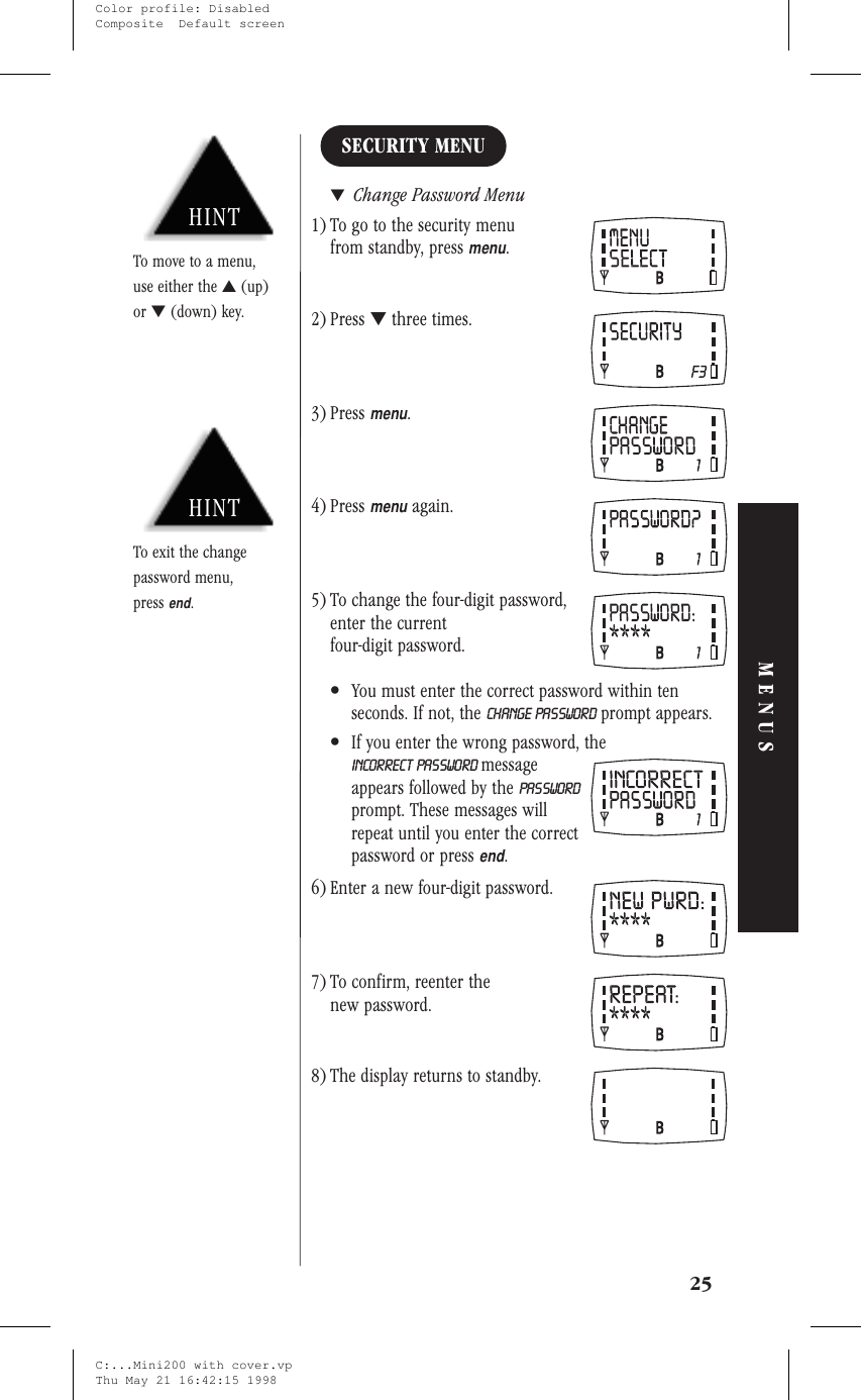 SECURITY MENU▼Change Password Menu1) To go to the security menufrom standby, pressmenu.2) Press ▼three times.3) Pressmenu.4) Pressmenuagain.5) To change the four-digit password,enter the currentfour-digit password.•You must enter the correct password within tenseconds. If not, the CHANGE PASSWORD prompt appears.•If you enter the wrong password, theINCORRECT PASSWORD messageappears followed by the PASSWORDprompt. These messages willrepeat until you enter the correctpassword or pressend.6) Enter a new four-digit password.7) To confirm, reenter thenew password.8) The display returns to standby.25MENUSHINTTo exit the changepassword menu,pressend.HINTTo move to a menu,use either the ▲(up)or ▼(down) key.C:...Mini200 with cover.vpThu May 21 16:42:15 1998Color profile: DisabledComposite  Default screen