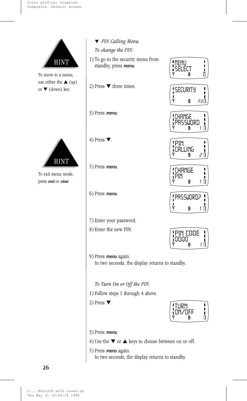 ▼PIN Calling MenuTo change the PIN:1) To go to the security menu fromstandby, pressmenu.2) Press ▼three times.3) Pressmenu.4) Press ▼.5) Pressmenu.6) Pressmenu.7) Enter your password.8) Enter the new PIN.9) Pressmenuagain.In two seconds, the display returns to standby.To Turn On or Off the PIN:1) Follow steps 1 through 4 above.2) Press ▼.3) Pressmenu.4) Use the ▼or ▲keys to choose between on or off.5) Pressmenuagain.In two seconds, the display returns to standby.26HINTTo move to a menu,use either the ▲(up)or ▼(down) key.HINTTo exit menu mode,pressendorclear.C:...Mini200 with cover.vpThu May 21 16:42:18 1998Color profile: DisabledComposite  Default screen