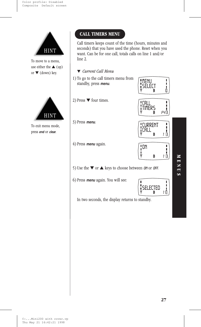 CALL TIMERS MENUCall timers keeps count of the time (hours, minutes andseconds) that you have used the phone. Reset when youwant. Can be for one call, totals calls on line 1 and/orline 2.▼Current Call Menu1) To go to the call timers menu fromstandby, pressmenu.2) Press ▼four times.3) Pressmenu.4) Pressmenuagain.5) Use the ▼or ▲keys to choose between ON or OFF.6) Pressmenuagain. You will see:In two seconds, the display returns to standby.27MENUSHINTTo exit menu mode,pressendorclear.HINTTo move to a menu,use either the ▲(up)or ▼(down) key.C:...Mini200 with cover.vpThu May 21 16:42:21 1998Color profile: DisabledComposite  Default screen