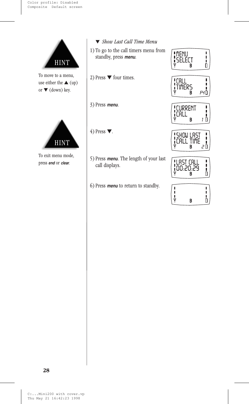 ▼Show Last Call Time Menu1) To go to the call timers menu fromstandby, pressmenu.2) Press ▼four times.3) Pressmenu.4) Press ▼.5) Pressmenu. The length of your lastcall displays.6) Pressmenuto return to standby.28HINTTo exit menu mode,pressendorclear.HINTTo move to a menu,use either the ▲(up)or ▼(down) key.C:...Mini200 with cover.vpThu May 21 16:42:23 1998Color profile: DisabledComposite  Default screen