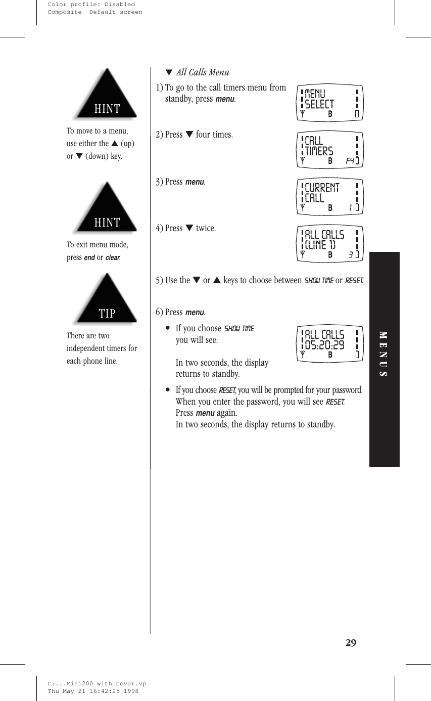 ▼All Calls Menu1) To go to the call timers menu fromstandby, pressmenu.2) Press ▼four times.3) Pressmenu.4) Press ▼twice.5) Use the ▼or ▲keys to choose between SHOW TIME or RESET.6) Pressmenu.•If you choose SHOW TIMEyou will see:In two seconds, the displayreturns to standby.•If you choose RESET, you will be prompted for your password.When you enter the password, you will see RESET.Pressmenuagain.In two seconds, the display returns to standby.29MENUSHINTTo exit menu mode,pressendorclear.TIPThere are twoindependent timers foreach phone line.HINTTo move to a menu,use either the ▲(up)or ▼(down) key.C:...Mini200 with cover.vpThu May 21 16:42:25 1998Color profile: DisabledComposite  Default screen