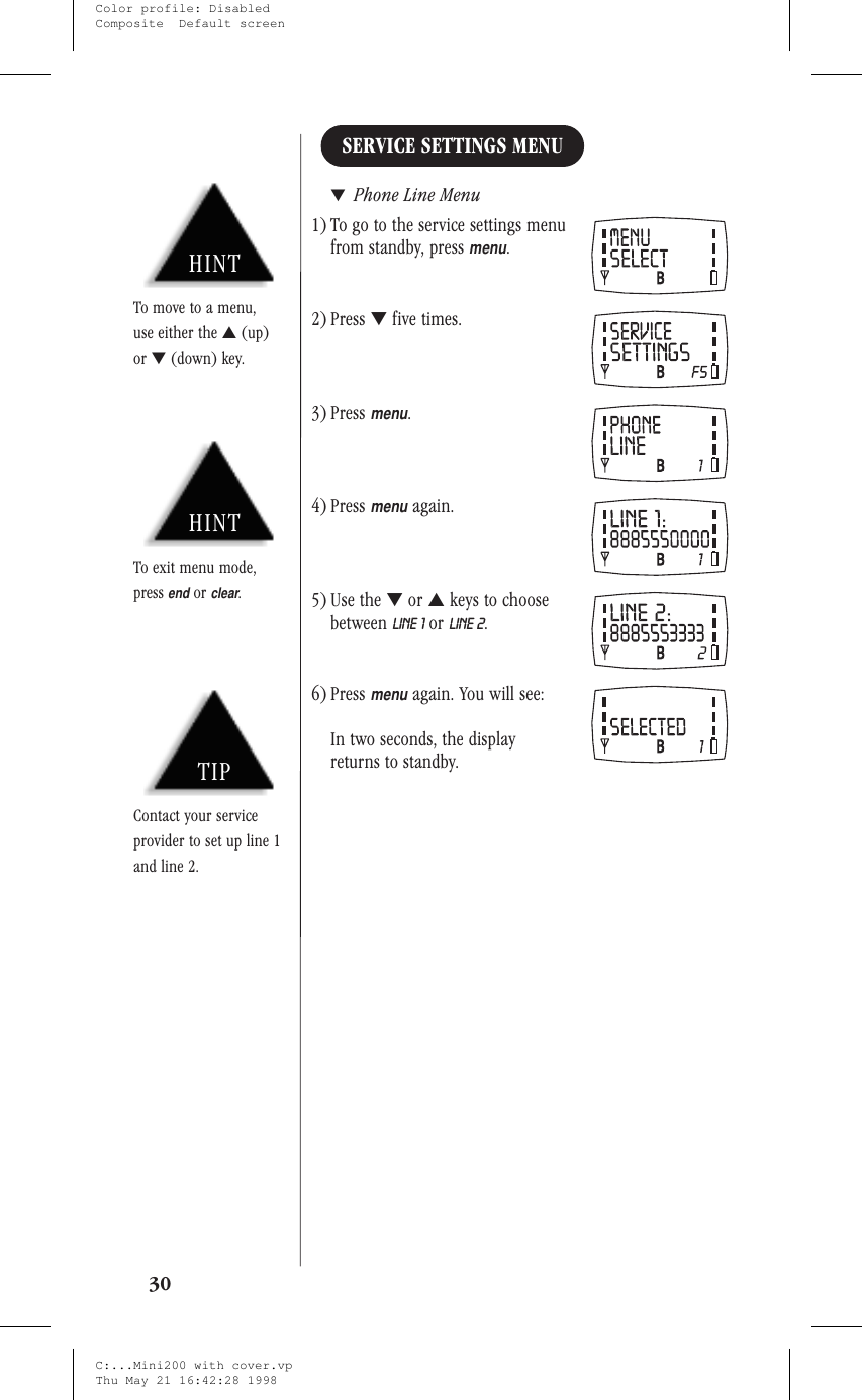 SERVICE SETTINGS MENU▼Phone Line Menu1) To go to the service settings menufrom standby, pressmenu.2) Press ▼five times.3) Pressmenu.4) Pressmenuagain.5) Use the ▼or ▲keys to choosebetween LINE 1 or LINE 2.6) Pressmenuagain. You will see:In two seconds, the displayreturns to standby.30HINTTo exit menu mode,pressendorclear.TIPContact your serviceprovider to set up line 1and line 2.HINTTo move to a menu,use either the ▲(up)or ▼(down) key.C:...Mini200 with cover.vpThu May 21 16:42:28 1998Color profile: DisabledComposite  Default screen