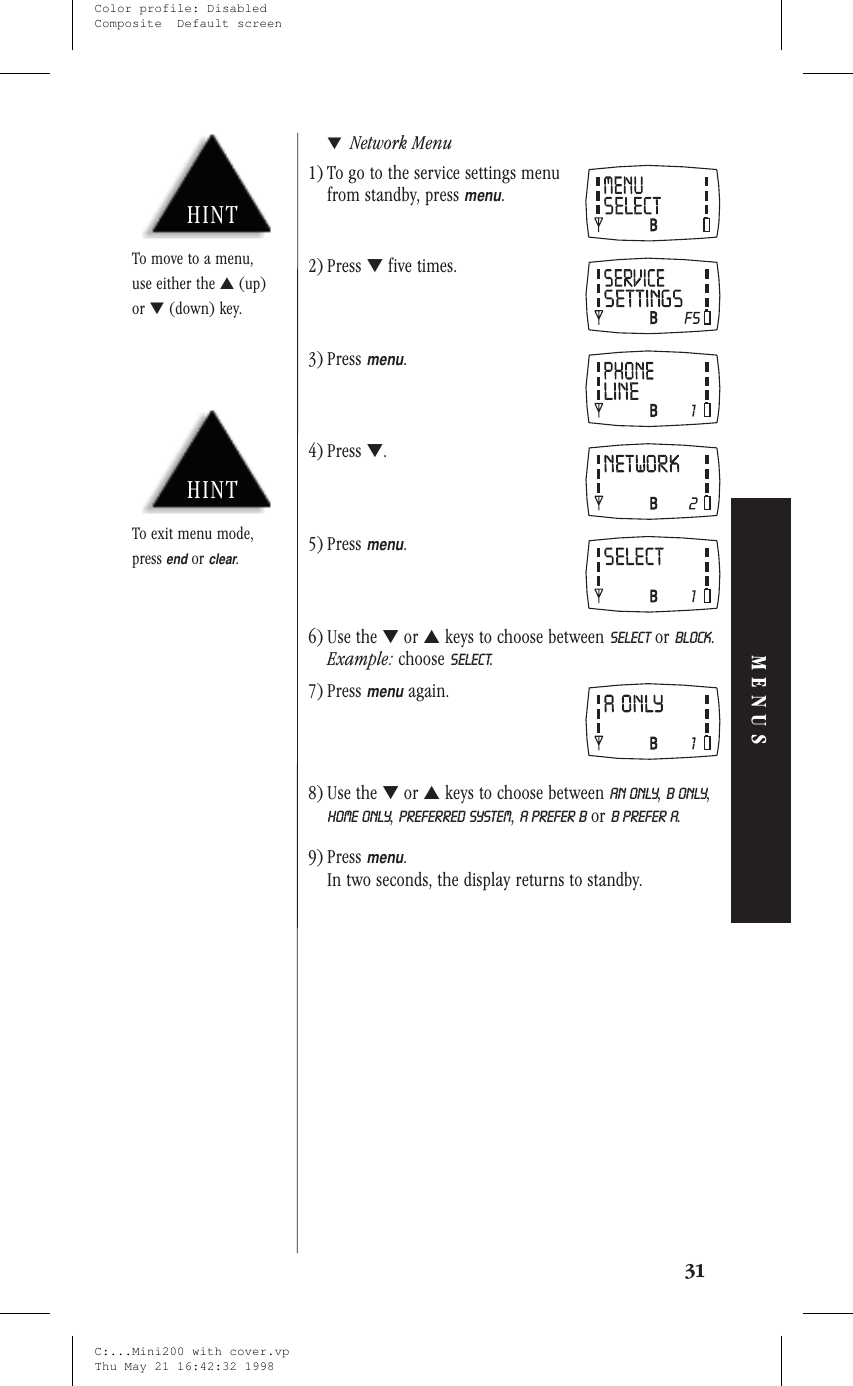 ▼Network Menu1) To go to the service settings menufrom standby, pressmenu.2) Press ▼five times.3) Pressmenu.4) Press ▼.5) Pressmenu.6) Use the ▼or ▲keys to choose between SELECT or BLOCK.Example: choose SELECT.7) Pressmenuagain.8) Use the ▼or ▲keys to choose between An ONLY,B ONLY,HOME ONLY,PREFERRED SYSTEM,A PREFER B or B PREFER A.9) Pressmenu.In two seconds, the display returns to standby.31MENUSHINTTo exit menu mode,pressendorclear.HINTTo move to a menu,use either the ▲(up)or ▼(down) key.C:...Mini200 with cover.vpThu May 21 16:42:32 1998Color profile: DisabledComposite  Default screen