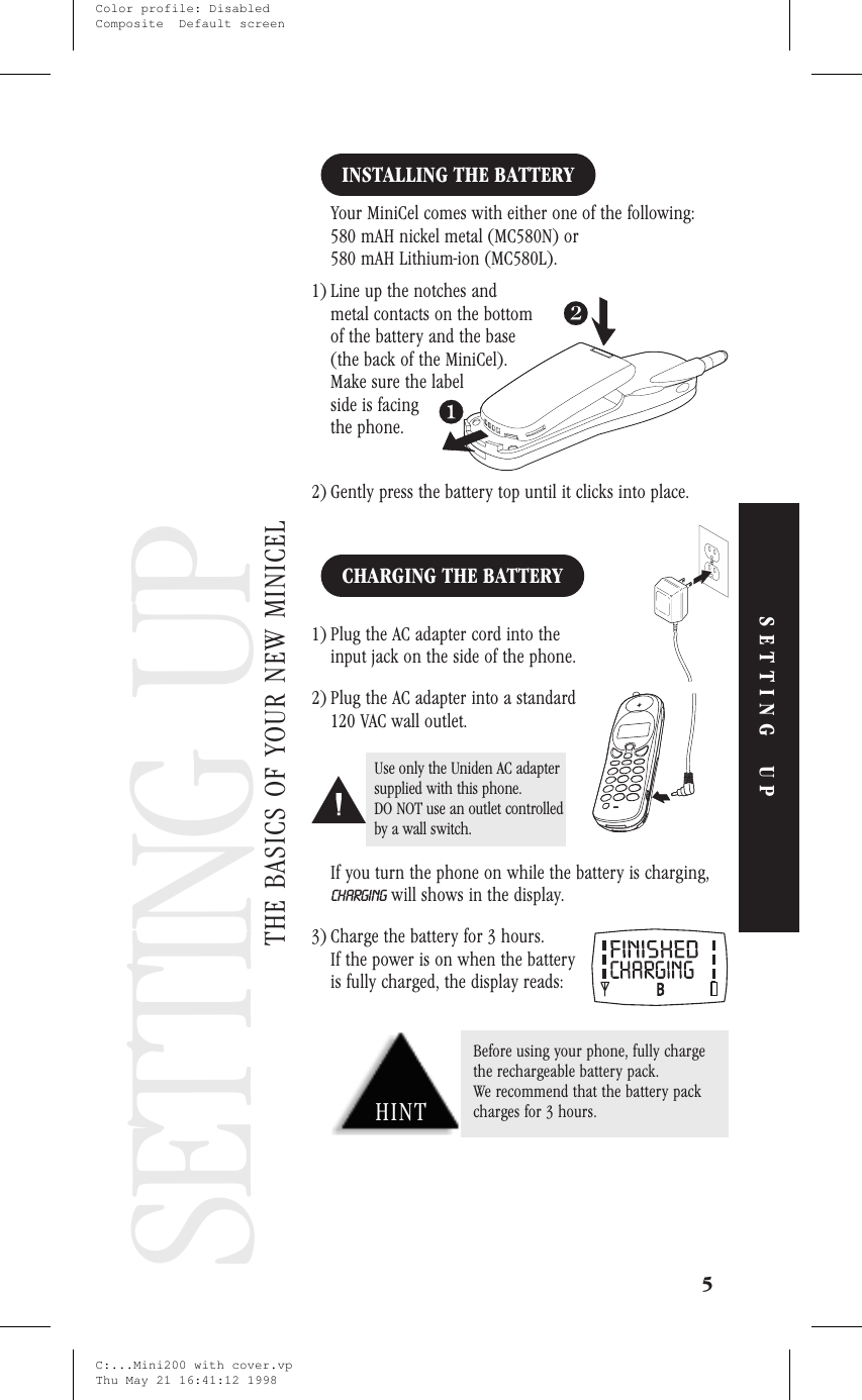 Setting Up YourPhoneSETTING UPINSTALLING THE BATTERYYour MiniCel comes with either one of the following:580 mAH nickel metal (MC580N) or580 mAH Lithium-ion (MC580L).1) Line up the notches andmetal contacts on the bottomof the battery and the base(the back of the MiniCel).Make sure the labelside is facingthe phone.2) Gently press the battery top until it clicks into place.CHARGING THE BATTERY1) Plug the AC adapter cord into theinput jack on the side of the phone.2) Plug the AC adapter into a standard120 VAC wall outlet.If you turn the phone on while the battery is charging,CHARGING will shows in the display.3) Charge the battery for 3 hours.If the power is on when the batteryis fully charged, the display reads:5SETTING UPSETTING UPTHE BASICS OF YOUR NEW MINICELUse only the Uniden AC adaptersupplied with this phone.DO NOT use an outlet controlledby a wall switch.HINTBefore using your phone, fully chargethe rechargeable battery pack.We recommend that the battery packcharges for 3 hours.C:...Mini200 with cover.vpThu May 21 16:41:12 1998Color profile: DisabledComposite  Default screen