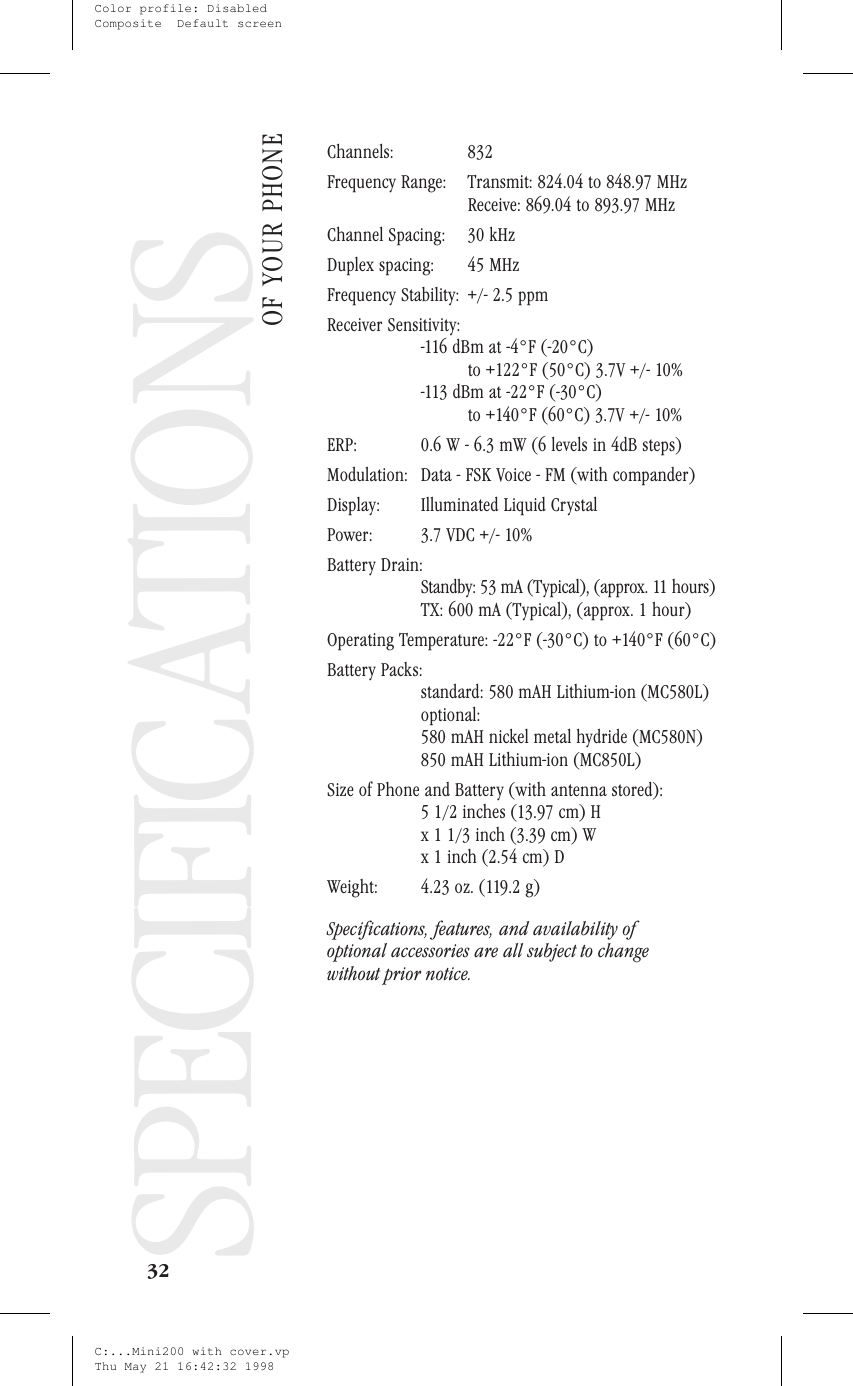 SpecificationsSPECIFICATIONSChannels: 832Frequency Range: Transmit: 824.04 to 848.97 MHzReceive: 869.04 to 893.97 MHzChannel Spacing: 30 kHzDuplex spacing: 45 MHzFrequency Stability: +/- 2.5 ppmReceiver Sensitivity:-116 dBm at -4°F (-20°C)to +122°F (50°C) 3.7V +/- 10%-113 dBm at -22°F (-30°C)to +140°F (60°C) 3.7V +/- 10%ERP: 0.6 W - 6.3 mW (6 levels in 4dB steps)Modulation: Data - FSK Voice - FM (with compander)Display: Illuminated Liquid CrystalPower: 3.7 VDC +/- 10%Battery Drain:Standby: 53 mA (Typical), (approx. 11 hours)TX: 600 mA (Typical), (approx. 1 hour)Operating Temperature: -22°F (-30°C) to +140°F (60°C)Battery Packs:standard: 580 mAH Lithium-ion (MC580L)optional:580 mAH nickel metal hydride (MC580N)850 mAH Lithium-ion (MC850L)Size of Phone and Battery (with antenna stored):5 1/2 inches (13.97 cm) Hx 1 1/3 inch (3.39 cm) Wx 1 inch (2.54 cm) DWeight: 4.23 oz. (119.2 g)Specifications, features, and availability ofoptional accessories are all subject to changewithout prior notice.32SPECIFICATIONSOF YOUR PHONEC:...Mini200 with cover.vpThu May 21 16:42:32 1998Color profile: DisabledComposite  Default screen