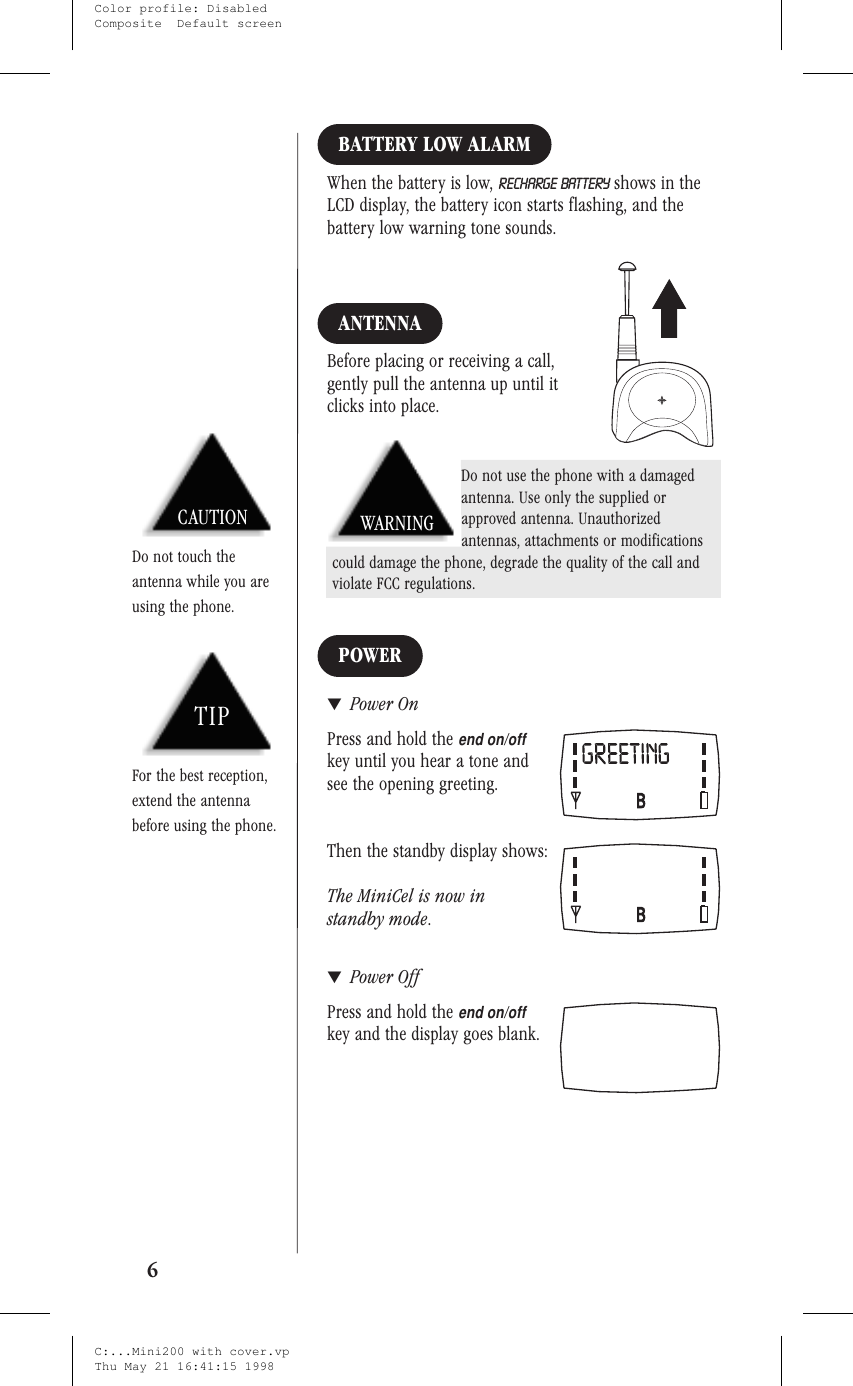 BATTERY LOW ALARMWhen the battery is low, RECHARGE BATTERY shows in theLCD display, the battery icon starts flashing, and thebattery low warning tone sounds.ANTENNABefore placing or receiving a call,gently pull the antenna up until itclicks into place.POWER▼Power OnPress and hold theend on/offkey until you hear a tone andsee the opening greeting.Then the standby display shows:The MiniCel is now instandby mode.▼Power OffPress and hold theend on/offkey and the display goes blank.6CAUTIONDo not touch theantenna while you areusing the phone.TIPFor the best reception,extend the antennabefore using the phone.Do not use the phone with a damagedantenna. Use only the supplied orapproved antenna. Unauthorizedantennas, attachments or modificationscould damage the phone, degrade the quality of the call andviolate FCC regulations.WARNINGC:...Mini200 with cover.vpThu May 21 16:41:15 1998Color profile: DisabledComposite  Default screen