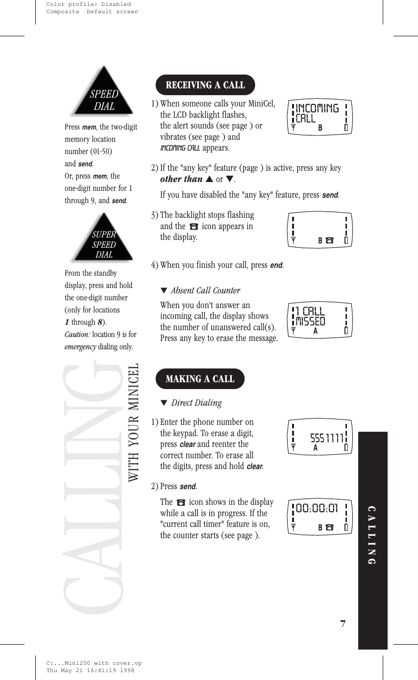 CallingCALLINGRECEIVING A CALL1) When someone calls your MiniCel,the LCD backlight flashes,the alert sounds (see page ) orvibrates (see page ) andINCOMING CALL appears.2) If the &quot;any key&quot; feature (page ) is active, press any keyother than ▲or ▼.If you have disabled the &quot;any key&quot; feature, presssend.3) The backlight stops flashingand the icon appears inthe display.4) When you finish your call, pressend.▼Absent Call CounterWhen you don&apos;t answer anincoming call, the display showsthe number of unanswered call(s).Press any key to erase the message.MAKING A CALL▼Direct Dialing1) Enter the phone number onthe keypad. To erase a digit,pressclearand reenter thecorrect number. To erase allthe digits, press and holdclear.2) Presssend.The icon shows in the displaywhile a call is in progress. If the&quot;current call timer&quot; feature is on,the counter starts (see page ).7CALLINGWITH YOUR MINICELSPEEDDIALPressmem, the two-digitmemory locationnumber (01-50)andsend.Or, pressmem, theone-digit number for 1through 9, andsend.SUPERSPEEDDIALFrom the standbydisplay, press and holdthe one-digit number(only for locations1through 8).Caution: location 9 is foremergency dialing only.CALLINGC:...Mini200 with cover.vpThu May 21 16:41:19 1998Color profile: DisabledComposite  Default screen