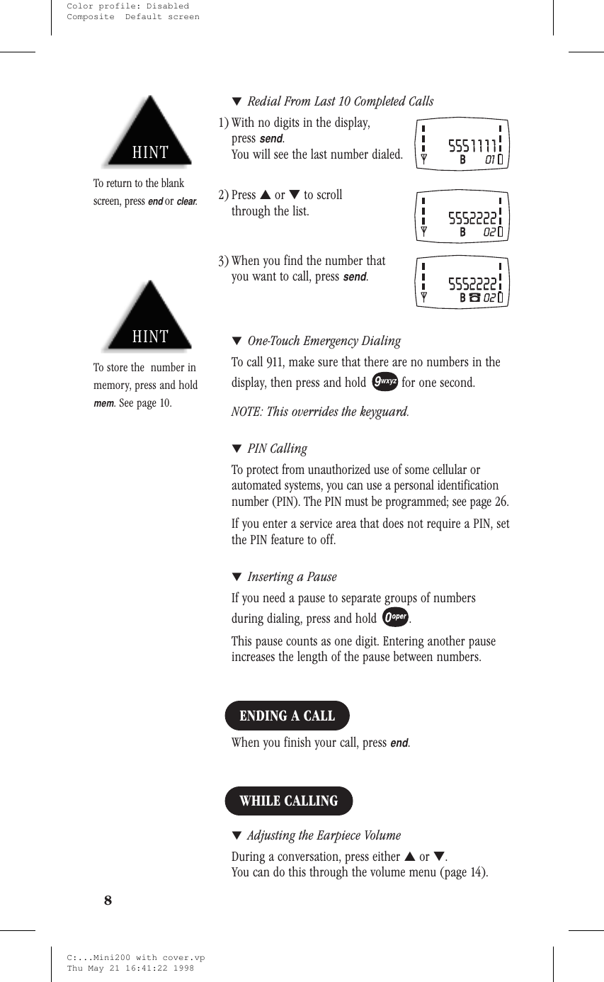 ▼Redial From Last 10 Completed Calls1) With no digits in the display,presssend.You will see the last number dialed.2) Press ▲or ▼to scrollthrough the list.3) When you find the number thatyou want to call, presssend.▼One-Touch Emergency DialingTo call 911, make sure that there are no numbers in thedisplay, then press and hold for one second.NOTE: This overrides the keyguard.▼PIN CallingTo protect from unauthorized use of some cellular orautomated systems, you can use a personal identificationnumber (PIN). The PIN must be programmed; see page 26.If you enter a service area that does not require a PIN, setthe PIN feature to off.▼Inserting a PauseIf you need a pause to separate groups of numbersduring dialing, press and hold .This pause counts as one digit. Entering another pauseincreases the length of the pause between numbers.ENDING A CALLWhen you finish your call, pressend.WHILE CALLING▼Adjusting the Earpiece VolumeDuring a conversation, press either ▲or ▼.You can do this through the volume menu (page 14).89wxyzHINTTo store the number inmemory, press and holdmem. See page 10.HINTTo return to the blankscreen, pressendorclear.C:...Mini200 with cover.vpThu May 21 16:41:22 1998Color profile: DisabledComposite  Default screen