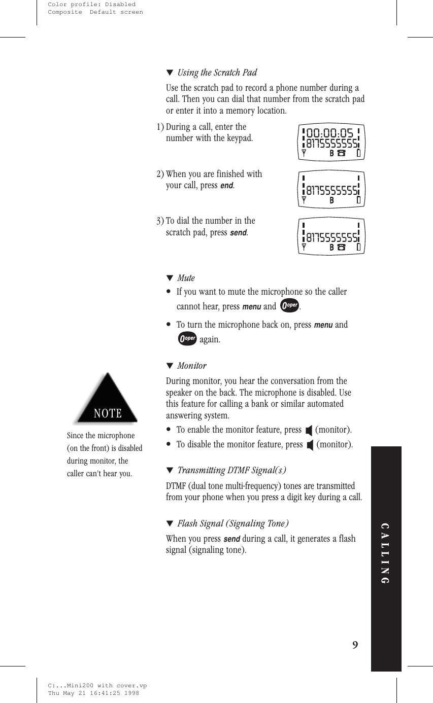 ▼Using the Scratch PadUse the scratch pad to record a phone number during acall. Then you can dial that number from the scratch pador enter it into a memory location.1) During a call, enter thenumber with the keypad.2) When you are finished withyour call, pressend.3) To dial the number in thescratch pad, presssend.▼Mute•If you want to mute the microphone so the callercannot hear, pressmenuand .•To turn the microphone back on, pressmenuandagain.▼MonitorDuring monitor, you hear the conversation from thespeaker on the back. The microphone is disabled. Usethis feature for calling a bank or similar automatedanswering system.•To enable the monitor feature, press (monitor).•To disable the monitor feature, press (monitor).▼Transmitting DTMF Signal(s)DTMF (dual tone multi-frequency) tones are transmittedfrom your phone when you press a digit key during a call.▼Flash Signal (Signaling Tone)When you presssendduring a call, it generates a flashsignal (signaling tone).9CALLINGNOTESince the microphone(on the front) is disabledduring monitor, thecaller can’t hear you.C:...Mini200 with cover.vpThu May 21 16:41:25 1998Color profile: DisabledComposite  Default screen
