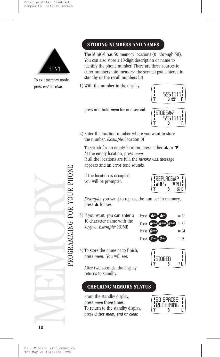 Memory ProgrammingMEMORY PROGRAMMINGSTORING NUMBERS AND NAMESThe MiniCel has 50 memory locations (01 through 50).You can also store a 10-digit description or name toidentify the phone number. There are three sources toenter numbers into memory: the scratch pad, entered instandby or the recall numbers list.1) With the number in the display,press and holdmemfor one second.2) Enter the location number where you want to storethe number. Example: location 01To search for an empty location, press either ▲or ▼.At the empty location, pressmem.If all the locations are full, the MEMORY FULL messageappears and an error tone sounds.If the location is occupied,you will be prompted:Example: you want to replace the number in memory,press ▲for yes.3) If you want, you can enter a10-character name with thekeypad. Example: HOME4) To store the name or to finish,pressmem. You will see:After two seconds, the displayreturns to standby.CHECKING MEMORY STATUSFrom the standby display,pressmemthree times.To return to the standby display,press eithermem,endorclear.10MEMORYPROGRAMMING FOR YOUR PHONEHINTTo exit memory mode,pressendorclear.C:...Mini200 with cover.vpThu May 21 16:41:28 1998Color profile: DisabledComposite  Default screen