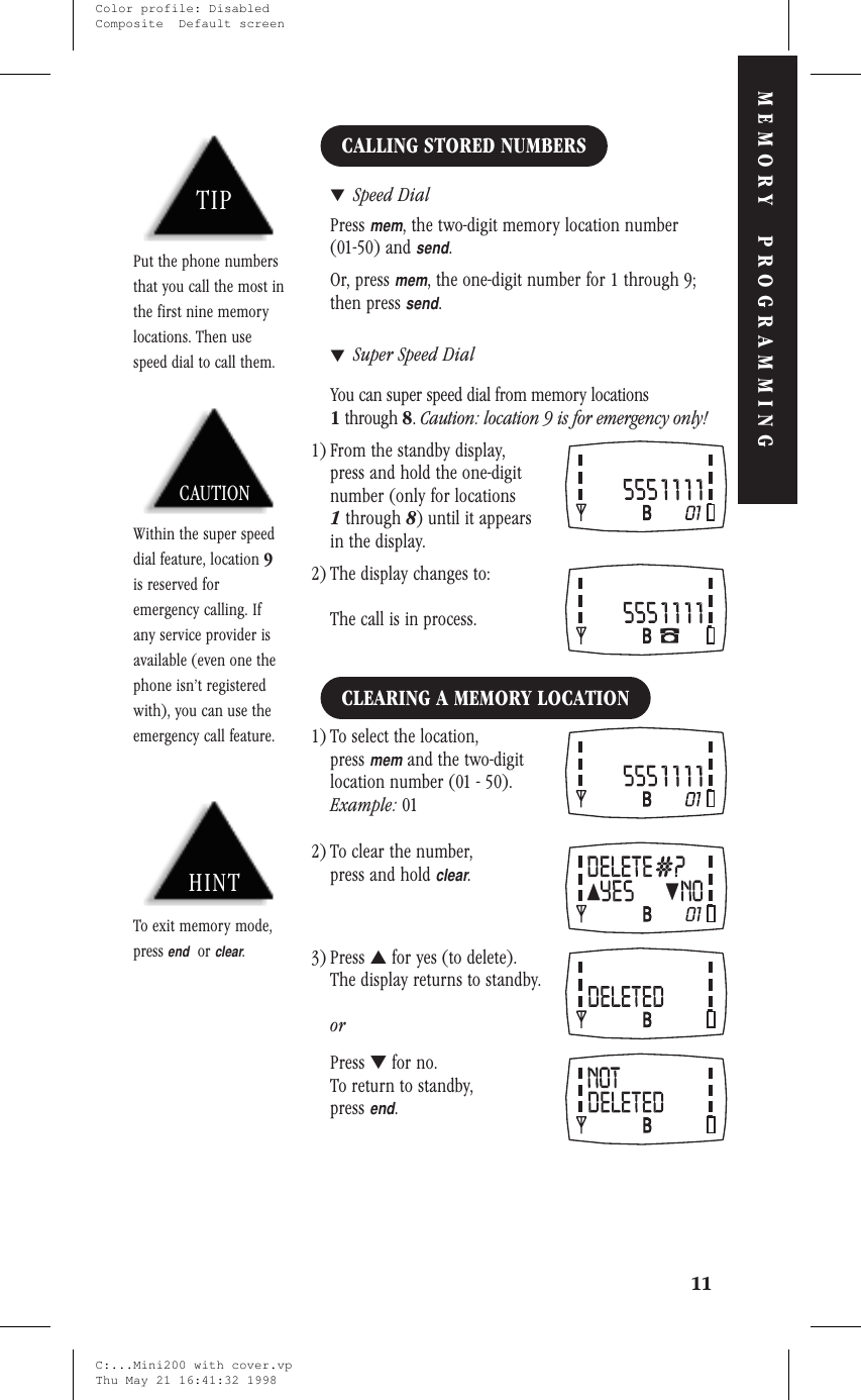 CALLING STORED NUMBERS▼Speed DialPressmem, the two-digit memory location number(01-50) andsend.Or, pressmem, the one-digit number for 1 through 9;then presssend.▼Super Speed DialYou can super speed dial from memory locations1through 8.Caution: location 9 is for emergency only!1) From the standby display,press and hold the one-digitnumber (only for locations1through 8) until it appearsin the display.2) The display changes to:The call is in process.CLEARING A MEMORY LOCATION1) To select the location,pressmemand the two-digitlocation number (01 - 50).Example: 012) To clear the number,press and holdclear.3) Press ▲for yes (to delete).The display returns to standby.orPress ▼for no.To return to standby,pressend.11MEMORY PROGRAMMINGHINTTo exit memory mode,pressendorclear.TIPPut the phone numbersthat you call the most inthe first nine memorylocations. Then usespeed dial to call them.CAUTIONWithin the super speeddial feature, location 9is reserved foremergency calling. Ifany service provider isavailable (even one thephone isn’t registeredwith), you can use theemergency call feature.C:...Mini200 with cover.vpThu May 21 16:41:32 1998Color profile: DisabledComposite  Default screen
