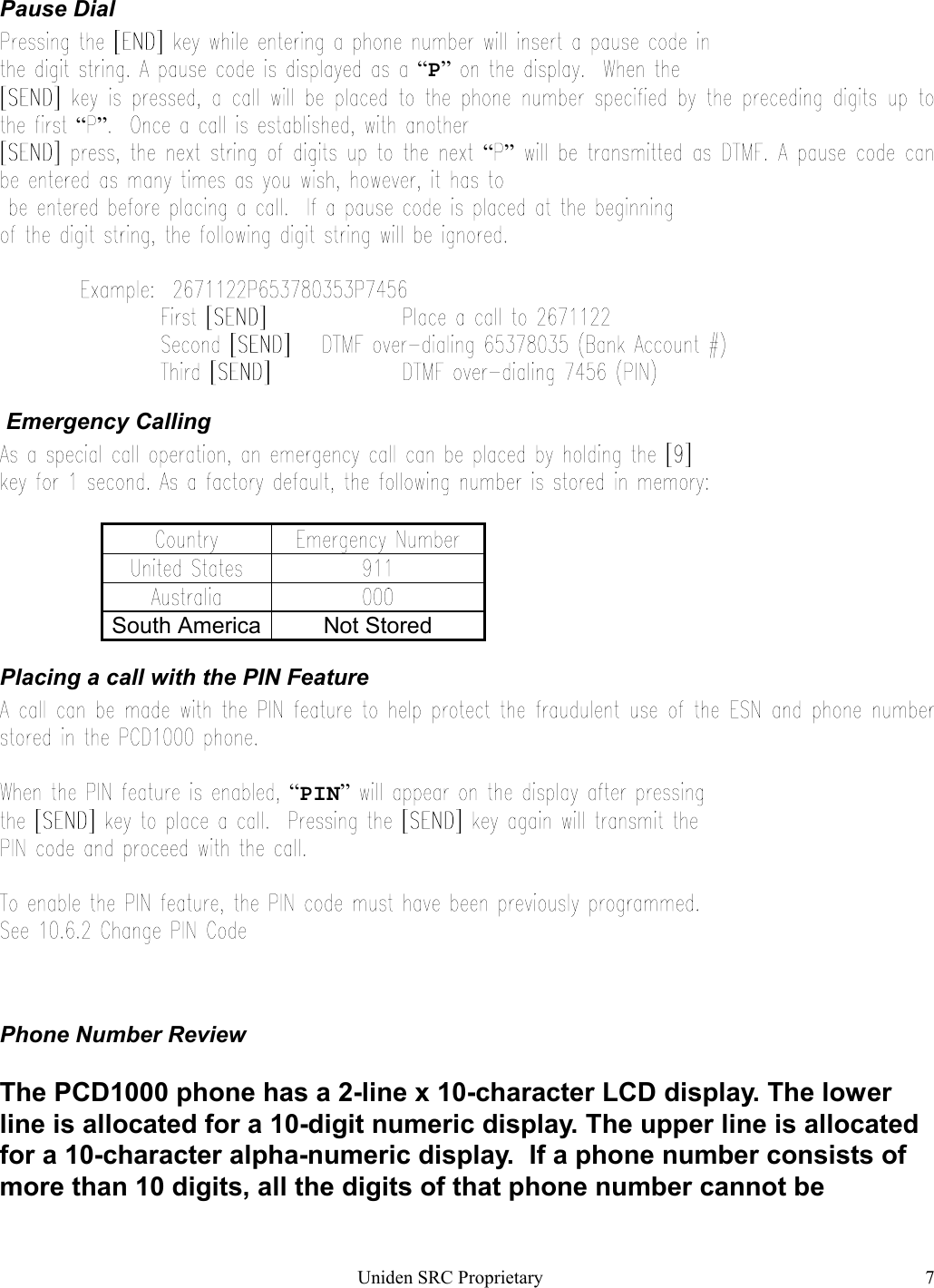 Uniden SRC Proprietary 7Pause Dial“P”“ ”“ ” Emergency CallingSouth America Not StoredPlacing a call with the PIN Feature“PIN”Phone Number ReviewThe PCD1000 phone has a 2-line x 10-character LCD display. The lowerline is allocated for a 10-digit numeric display. The upper line is allocatedfor a 10-character alpha-numeric display.  If a phone number consists ofmore than 10 digits, all the digits of that phone number cannot be
