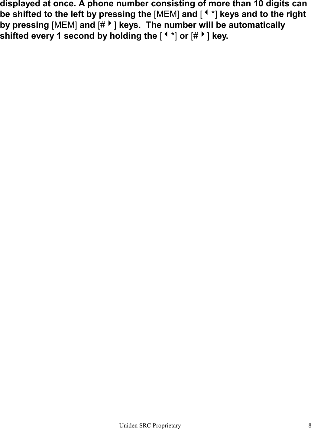 Uniden SRC Proprietary 8displayed at once. A phone number consisting of more than 10 digits canbe shifted to the left by pressing the [MEM] and [*] keys and to the rightby pressing [MEM] and [#] keys.  The number will be automaticallyshifted every 1 second by holding the [*] or [#] key.