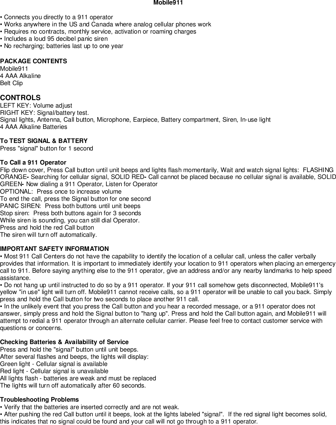 Mobile911• Connects you directly to a 911 operator• Works anywhere in the US and Canada where analog cellular phones work• Requires no contracts, monthly service, activation or roaming charges• Includes a loud 95 decibel panic siren• No recharging; batteries last up to one yearPACKAGE CONTENTSMobile9114 AAA AlkalineBelt ClipCONTROLSLEFT KEY: Volume adjustRIGHT KEY: Signal/battery test.Signal lights, Antenna, Call button, Microphone, Earpiece, Battery compartment, Siren, In-use light4 AAA Alkaline BatteriesTo TEST SIGNAL &amp; BATTERYPress &quot;signal&quot; button for 1 secondTo Call a 911 OperatorFlip down cover, Press Call button until unit beeps and lights flash momentarily, Wait and watch signal lights:  FLASHINGORANGE- Searching for cellular signal, SOLID RED- Call cannot be placed because no cellular signal is available, SOLIDGREEN- Now dialing a 911 Operator, Listen for OperatorOPTIONAL:  Press once to increase volumeTo end the call, press the Signal button for one secondPANIC SIREN:  Press both buttons until unit beepsStop siren:  Press both buttons again for 3 secondsWhile siren is sounding, you can still dial Operator.Press and hold the red Call buttonThe siren will turn off automatically.IMPORTANT SAFETY INFORMATION• Most 911 Call Centers do not have the capability to identify the location of a cellular call, unless the caller verballyprovides that information. It is important to immediately identify your location to 911 operators when placing an emergencycall to 911. Before saying anything else to the 911 operator, give an address and/or any nearby landmarks to help speedassistance.• Do not hang up until instructed to do so by a 911 operator. If your 911 call somehow gets disconnected, Mobile911&apos;syellow &quot;in use&quot; light will turn off. Mobile911 cannot receive calls, so a 911 operator will be unable to call you back. Simplypress and hold the Call button for two seconds to place another 911 call.• In the unlikely event that you press the Call button and you hear a recorded message, or a 911 operator does notanswer, simply press and hold the Signal button to &quot;hang up&quot;. Press and hold the Call button again, and Mobile911 willattempt to redial a 911 operator through an alternate cellular carrier. Please feel free to contact customer service withquestions or concerns.Checking Batteries &amp; Availability of ServicePress and hold the &quot;signal&quot; button until unit beeps.After several flashes and beeps, the lights will display:Green light - Cellular signal is availableRed light - Cellular signal is unavailableAll lights flash - batteries are weak and must be replacedThe lights will turn off automatically after 60 seconds.Troubleshooting Problems• Verify that the batteries are inserted correctly and are not weak.• After pushing the red Call button until it beeps, look at the lights labeled &quot;signal&quot;.  If the red signal light becomes solid,this indicates that no signal could be found and your call will not go through to a 911 operator.