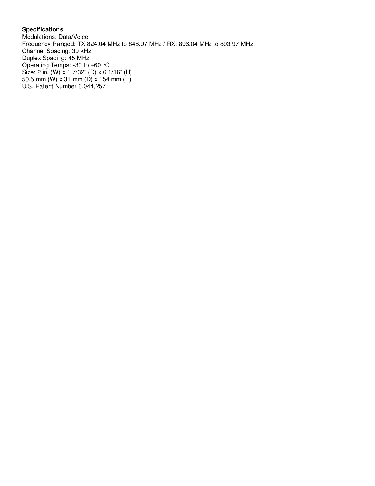 SpecificationsModulations: Data/VoiceFrequency Ranged: TX 824.04 MHz to 848.97 MHz / RX: 896.04 MHz to 893.97 MHzChannel Spacing: 30 kHzDuplex Spacing: 45 MHzOperating Temps: -30 to +60 °CSize: 2 in. (W) x 1 7/32” (D) x 6 1/16” (H)50.5 mm (W) x 31 mm (D) x 154 mm (H)U.S. Patent Number 6,044,257