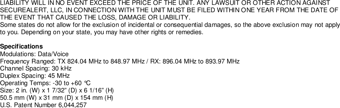 LIABILITY WILL IN NO EVENT EXCEED THE PRICE OF THE UNIT. ANY LAWSUIT OR OTHER ACTION AGAINSTSECUREALERT, LLC, IN CONNECTION WITH THE UNIT MUST BE FILED WITHIN ONE YEAR FROM THE DATE OFTHE EVENT THAT CAUSED THE LOSS, DAMAGE OR LIABILITY.Some states do not allow for the exclusion of incidental or consequential damages, so the above exclusion may not applyto you. Depending on your state, you may have other rights or remedies.SpecificationsModulations: Data/VoiceFrequency Ranged: TX 824.04 MHz to 848.97 MHz / RX: 896.04 MHz to 893.97 MHzChannel Spacing: 30 kHzDuplex Spacing: 45 MHzOperating Temps: -30 to +60 °CSize: 2 in. (W) x 1 7/32” (D) x 6 1/16” (H)50.5 mm (W) x 31 mm (D) x 154 mm (H)U.S. Patent Number 6,044,257