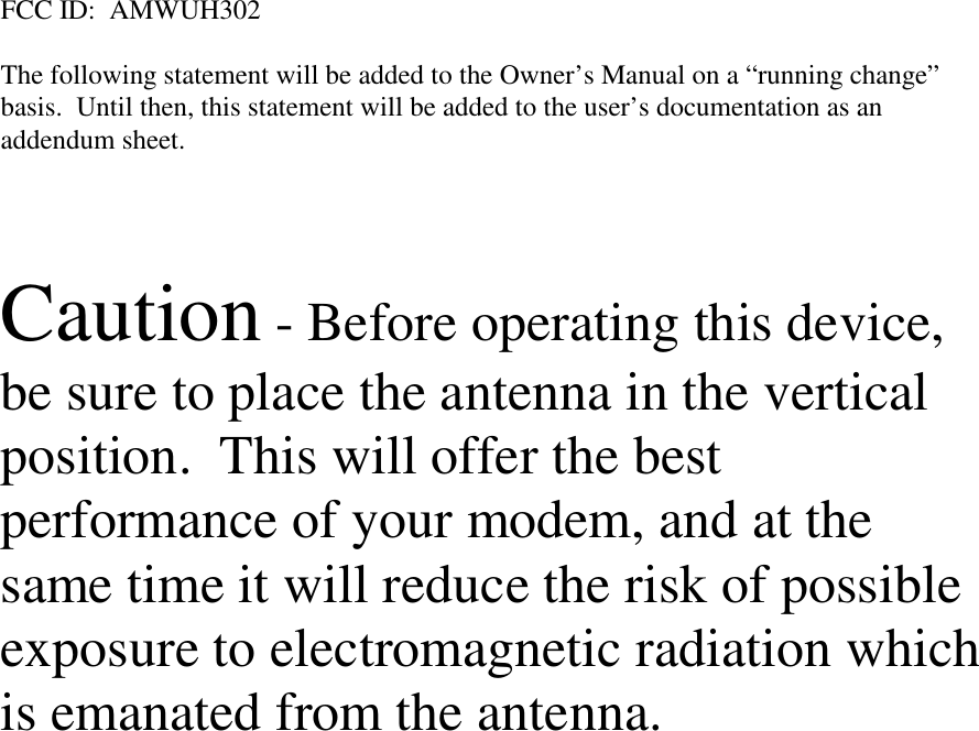 FCC ID:  AMWUH302The following statement will be added to the Owner’s Manual on a “running change”basis.  Until then, this statement will be added to the user’s documentation as anaddendum sheet.Caution - Before operating this device,be sure to place the antenna in the verticalposition.  This will offer the bestperformance of your modem, and at thesame time it will reduce the risk of possibleexposure to electromagnetic radiation whichis emanated from the antenna.