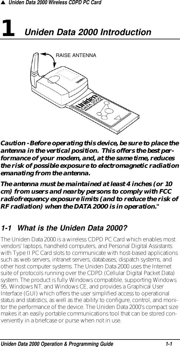 Caution - Before operating this device, be sure to place theantenna in the vertical position.  This offers the best per-formance of your modem, and, at the same time, reducesthe risk of possible exposure to electromagnetic radiationemanating from the antenna.The antenna must be maintained at least 4 inches (or 10cm) from users and nearby persons to comply with FCCradiofrequency exposure limits (and to reduce the risk ofRF radiation) when the DATA 2000 is in operation.&quot;1-1What is the Uniden Data 2000?The Uniden Data 2000 is a wireless CDPD PC Card which enables mostvendors’ laptops, handheld computers, and Personal Digital Assistantswith Type II PC Card slots to communicate with host-based applicationssuch as web servers, intranet servers, databases, dispatch systems, andother host computer systems. The Uniden Data 2000 uses the Internetsuite of protocols running over the CDPD (Cellular Digital Packet Data)system. The product is fully Windows compatible, supporting Windows95, Windows NT, and Windows CE, and provides a Graphical UserInterface (GUI) which offers the user simplified access to operationalstatus and statistics, as well as the ability to configure, control, and moni-tor the performance of the device. The Uniden Data 2000’s compact sizemakes it an easily portable communications tool that can be stored con-veniently in a briefcase or purse when not in use.▲Uniden Data 2000 Wireless CDPD PC CardUniden Data 2000 Introduction1Uniden Data 2000 Operation &amp; Programming Guide1-1RAISE ANTENNA