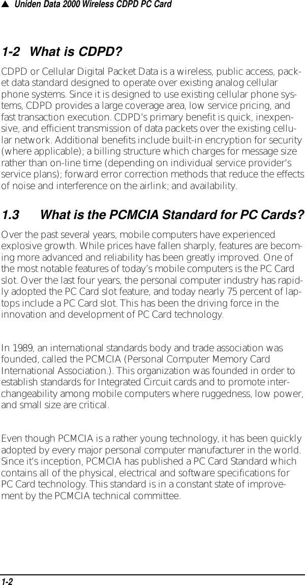 ▲Uniden Data 2000 Wireless CDPD PC Card1-2What is CDPD?CDPD or Cellular Digital Packet Data is a wireless, public access, pack-et data standard designed to operate over existing analog cellularphone systems. Since it is designed to use existing cellular phone sys-tems, CDPD provides a large coverage area, low service pricing, andfast transaction execution. CDPD’s primary benefit is quick, inexpen-sive, and efficient transmission of data packets over the existing cellu-lar network. Additional benefits include built-in encryption for security(where applicable); a billing structure which charges for message sizerather than on-line time (depending on individual service provider’sservice plans); forward error correction methods that reduce the effectsof noise and interference on the airlink; and availability. 1.3What is the PCMCIA Standard for PC Cards?Over the past several years, mobile computers have experiencedexplosive growth. While prices have fallen sharply, features are becom-ing more advanced and reliability has been greatly improved. One ofthe most notable features of today’s mobile computers is the PC Cardslot. Over the last four years, the personal computer industry has rapid-ly adopted the PC Card slot feature, and today nearly 75 percent of lap-tops include a PC Card slot. This has been the driving force in theinnovation and development of PC Card technology.In 1989, an international standards body and trade association wasfounded, called the PCMCIA (Personal Computer Memory CardInternational Association.). This organization was founded in order toestablish standards for Integrated Circuit cards and to promote inter-changeability among mobile computers where ruggedness, low power,and small size are critical. Even though PCMCIA is a rather young technology, it has been quicklyadopted by every major personal computer manufacturer in the world.Since it’s inception, PCMCIA has published a PC Card Standard whichcontains all of the physical, electrical and software specifications forPC Card technology. This standard is in a constant state of improve-ment by the PCMCIA technical committee.1-2