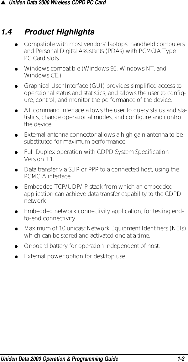 1.4Product Highlights●Compatible with most vendors’ laptops, handheld computersand Personal Digital Assistants (PDAs) with PCMCIA Type IIPC Card slots.●Windows compatible (Windows 95, Windows NT, andWindows CE.)●Graphical User Interface (GUI) provides simplified access tooperational status and statistics, and allows the user to config-ure, control, and monitor the performance of the device.●AT command interface allows the user to query status and sta-tistics, change operational modes, and configure and controlthe device.●External antenna connector allows a high gain antenna to besubstituted for maximum performance.●Full Duplex operation with CDPD System SpecificationVersion 1.1.●Data transfer via SLIP or PPP to a connected host, using thePCMCIA interface.●Embedded TCP/UDP/IP stack from which an embeddedapplication can achieve data transfer capability to the CDPDnetwork.●Embedded network connectivity application, for testing end-to-end connectivity. ●Maximum of 10 unicast Network Equipment Identifiers (NEIs)which can be stored and activated one at a time.●Onboard battery for operation independent of host. ●External power option for desktop use.▲Uniden Data 2000 Wireless CDPD PC CardUniden Data 2000 Operation &amp; Programming Guide1-3